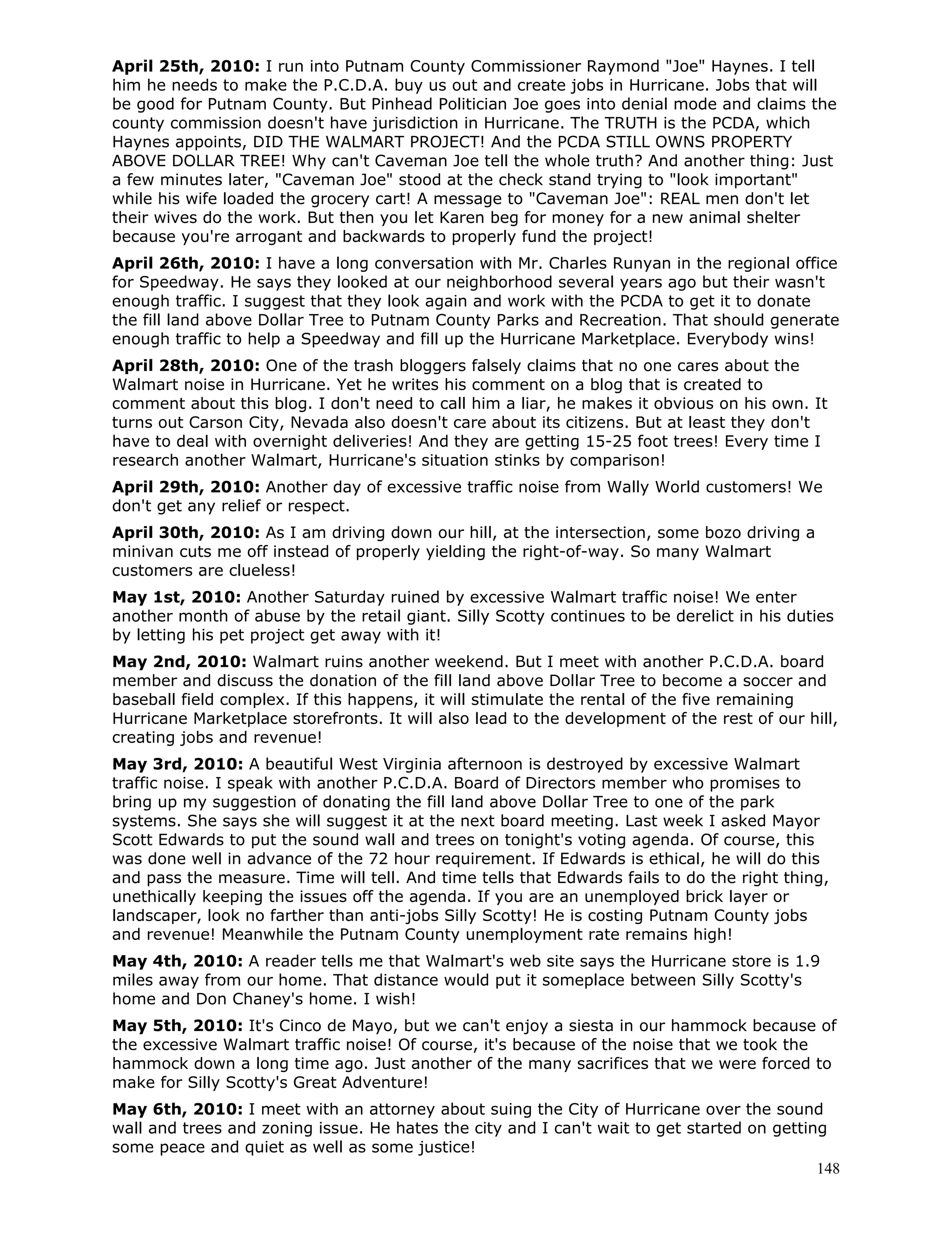 148
April 25th, 2010: I run into Putnam County Commissioner Raymond "Joe" Haynes. I tell
him he needs to make the P.C.D.A. buy us out and create jobs in Hurricane. Jobs that will
be good for Putnam County. But Pinhead Politician Joe goes into denial mode and claims the
county commission doesn't have jurisdiction in Hurricane. The TRUTH is the PCDA, which
Haynes appoints, DID THE WALMART PROJECT! And the PCDA STILL OWNS PROPERTY
ABOVE DOLLAR TREE! Why can't Caveman Joe tell the whole truth? And another thing: Just
a few minutes later, "Caveman Joe" stood at the check stand trying to "look important"
while his wife loaded the grocery cart! A message to "Caveman Joe": REAL men don't let
their wives do the work. But then you let Karen beg for money for a new animal shelter
because you're arrogant and backwards to properly fund the project!
April 26th, 2010: I have a long conversation with Mr. Charles Runyan in the regional office
for Speedway. He says they looked at our neighborhood several years ago but their wasn't
enough traffic. I suggest that they look again and work with the PCDA to get it to donate
the fill land above Dollar Tree to Putnam County Parks and Recreation. That should generate
enough traffic to help a Speedway and fill up the Hurricane Marketplace. Everybody wins!
April 28th, 2010: One of the trash bloggers falsely claims that no one cares about the
Walmart noise in Hurricane. Yet he writes his comment on a blog that is created to
comment about this blog. I don't need to call him a liar, he makes it obvious on his own. It
turns out Carson City, Nevada also doesn't care about its citizens. But at least they don't
have to deal with overnight deliveries! And they are getting 15-25 foot trees! Every time I
research another Walmart, Hurricane's situation stinks by comparison!
April 29th, 2010: Another day of excessive traffic noise from Wally World customers! We
don't get any relief or respect.
April 30th, 2010: As I am driving down our hill, at the intersection, some bozo driving a
minivan cuts me off instead of properly yielding the right-of-way. So many Walmart
customers are clueless!
May 1st, 2010: Another Saturday ruined by excessive Walmart traffic noise! We enter
another month of abuse by the retail giant. Silly Scotty continues to be derelict in his duties
by letting his pet project get away with it!
May 2nd, 2010: Walmart ruins another weekend. But I meet with another P.C.D.A. board
member and discuss the donation of the fill land above Dollar Tree to become a soccer and
baseball field complex. If this happens, it will stimulate the rental of the five remaining
Hurricane Marketplace storefronts. It will also lead to the development of the rest of our hill,
creating jobs and revenue!
May 3rd, 2010: A beautiful West Virginia afternoon is destroyed by excessive Walmart
traffic noise. I speak with another P.C.D.A. Board of Directors member who promises to
bring up my suggestion of donating the fill land above Dollar Tree to one of the park
systems. She says she will suggest it at the next board meeting. Last week I asked Mayor
Scott Edwards to put the sound wall and trees on tonight's voting agenda. Of course, this
was done well in advance of the 72 hour requirement. If Edwards is ethical, he will do this
and pass the measure. Time will tell. And time tells that Edwards fails to do the right thing,
unethically keeping the issues off the agenda. If you are an unemployed brick layer or
landscaper, look no farther than anti-jobs Silly Scotty! He is costing Putnam County jobs
and revenue! Meanwhile the Putnam County unemployment rate remains high!
May 4th, 2010: A reader tells me that Walmart's web site says the Hurricane store is 1.9
miles away from our home. That distance would put it someplace between Silly Scotty's
home and Don Chaney's home. I wish!
May 5th, 2010: It's Cinco de Mayo, but we can't enjoy a siesta in our hammock because of
the excessive Walmart traffic noise! Of course, it's because of the noise that we took the
hammock down a long time ago. Just another of the many sacrifices that we were forced to
make for Silly Scotty's Great Adventure!
May 6th, 2010: I meet with an attorney about suing the City of Hurricane over the sound
wall and trees and zoning issue. He hates the city and I can't wait to get started on getting
some peace and quiet as well as some justice!
 