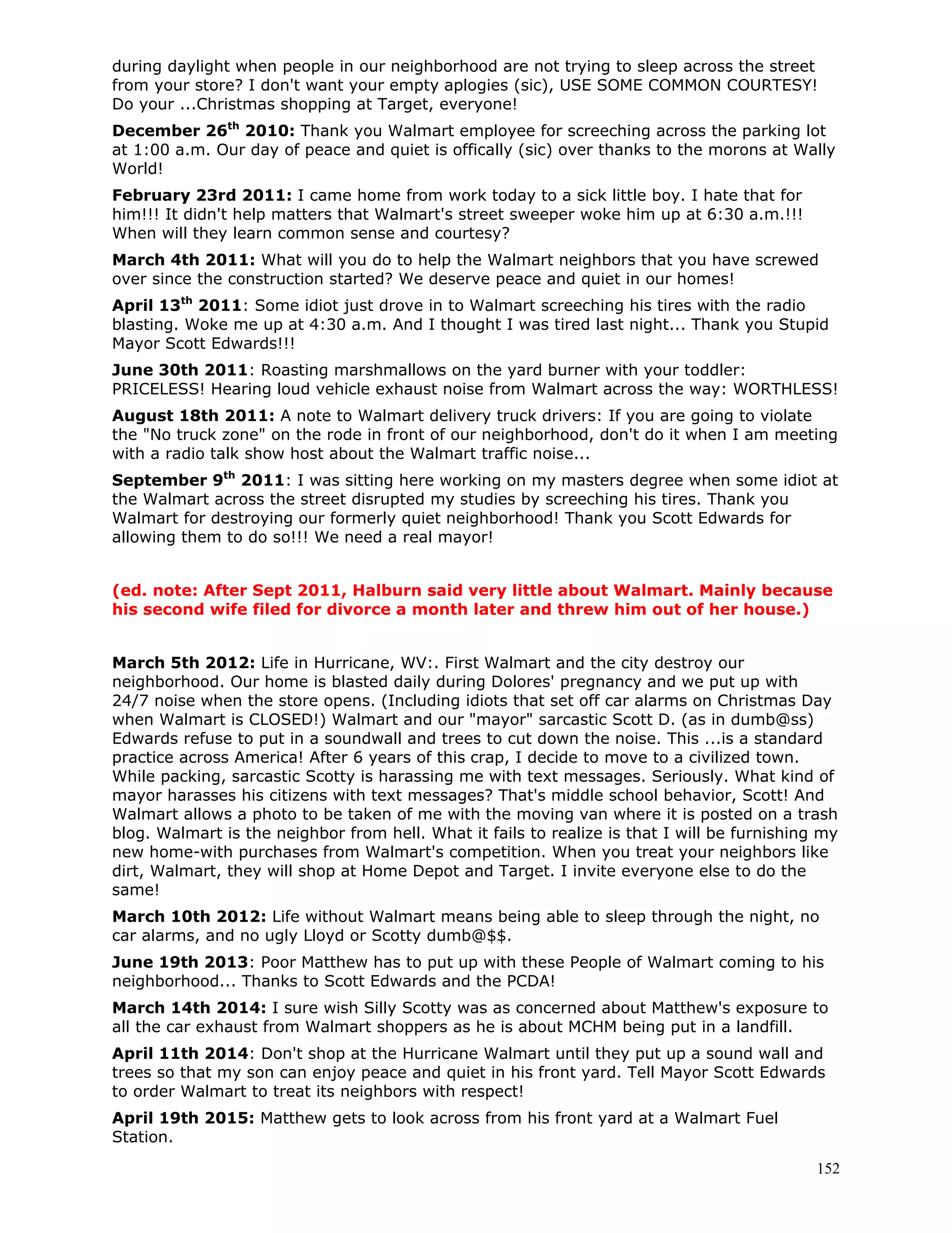 152
during daylight when people in our neighborhood are not trying to sleep across the street
from your store? I don't want your empty aplogies (sic), USE SOME COMMON COURTESY!
Do your ...Christmas shopping at Target, everyone!
December 26th
2010: Thank you Walmart employee for screeching across the parking lot
at 1:00 a.m. Our day of peace and quiet is offically (sic) over thanks to the morons at Wally
World!
February 23rd 2011: I came home from work today to a sick little boy. I hate that for
him!!! It didn't help matters that Walmart's street sweeper woke him up at 6:30 a.m.!!!
When will they learn common sense and courtesy?
March 4th 2011: What will you do to help the Walmart neighbors that you have screwed
over since the construction started? We deserve peace and quiet in our homes!
April 13th
2011: Some idiot just drove in to Walmart screeching his tires with the radio
blasting. Woke me up at 4:30 a.m. And I thought I was tired last night... Thank you Stupid
Mayor Scott Edwards!!!
June 30th 2011: Roasting marshmallows on the yard burner with your toddler:
PRICELESS! Hearing loud vehicle exhaust noise from Walmart across the way: WORTHLESS!
August 18th 2011: A note to Walmart delivery truck drivers: If you are going to violate
the "No truck zone" on the rode in front of our neighborhood, don't do it when I am meeting
with a radio talk show host about the Walmart traffic noise...
September 9th
2011: I was sitting here working on my masters degree when some idiot at
the Walmart across the street disrupted my studies by screeching his tires. Thank you
Walmart for destroying our formerly quiet neighborhood! Thank you Scott Edwards for
allowing them to do so!!! We need a real mayor!
(ed. note: After Sept 2011, Halburn said very little about Walmart. Mainly because
his second wife filed for divorce a month later and threw him out of her house.)
March 5th 2012: Life in Hurricane, WV:. First Walmart and the city destroy our
neighborhood. Our home is blasted daily during Dolores' pregnancy and we put up with
24/7 noise when the store opens. (Including idiots that set off car alarms on Christmas Day
when Walmart is CLOSED!) Walmart and our "mayor" sarcastic Scott D. (as in dumb@ss)
Edwards refuse to put in a soundwall and trees to cut down the noise. This ...is a standard
practice across America! After 6 years of this crap, I decide to move to a civilized town.
While packing, sarcastic Scotty is harassing me with text messages. Seriously. What kind of
mayor harasses his citizens with text messages? That's middle school behavior, Scott! And
Walmart allows a photo to be taken of me with the moving van where it is posted on a trash
blog. Walmart is the neighbor from hell. What it fails to realize is that I will be furnishing my
new home-with purchases from Walmart's competition. When you treat your neighbors like
dirt, Walmart, they will shop at Home Depot and Target. I invite everyone else to do the
same!
March 10th 2012: Life without Walmart means being able to sleep through the night, no
car alarms, and no ugly Lloyd or Scotty dumb@$$.
June 19th 2013: Poor Matthew has to put up with these People of Walmart coming to his
neighborhood... Thanks to Scott Edwards and the PCDA!
March 14th 2014: I sure wish Silly Scotty was as concerned about Matthew's exposure to
all the car exhaust from Walmart shoppers as he is about MCHM being put in a landfill.
April 11th 2014: Don't shop at the Hurricane Walmart until they put up a sound wall and
trees so that my son can enjoy peace and quiet in his front yard. Tell Mayor Scott Edwards
to order Walmart to treat its neighbors with respect!
April 19th 2015: Matthew gets to look across from his front yard at a Walmart Fuel
Station.
 