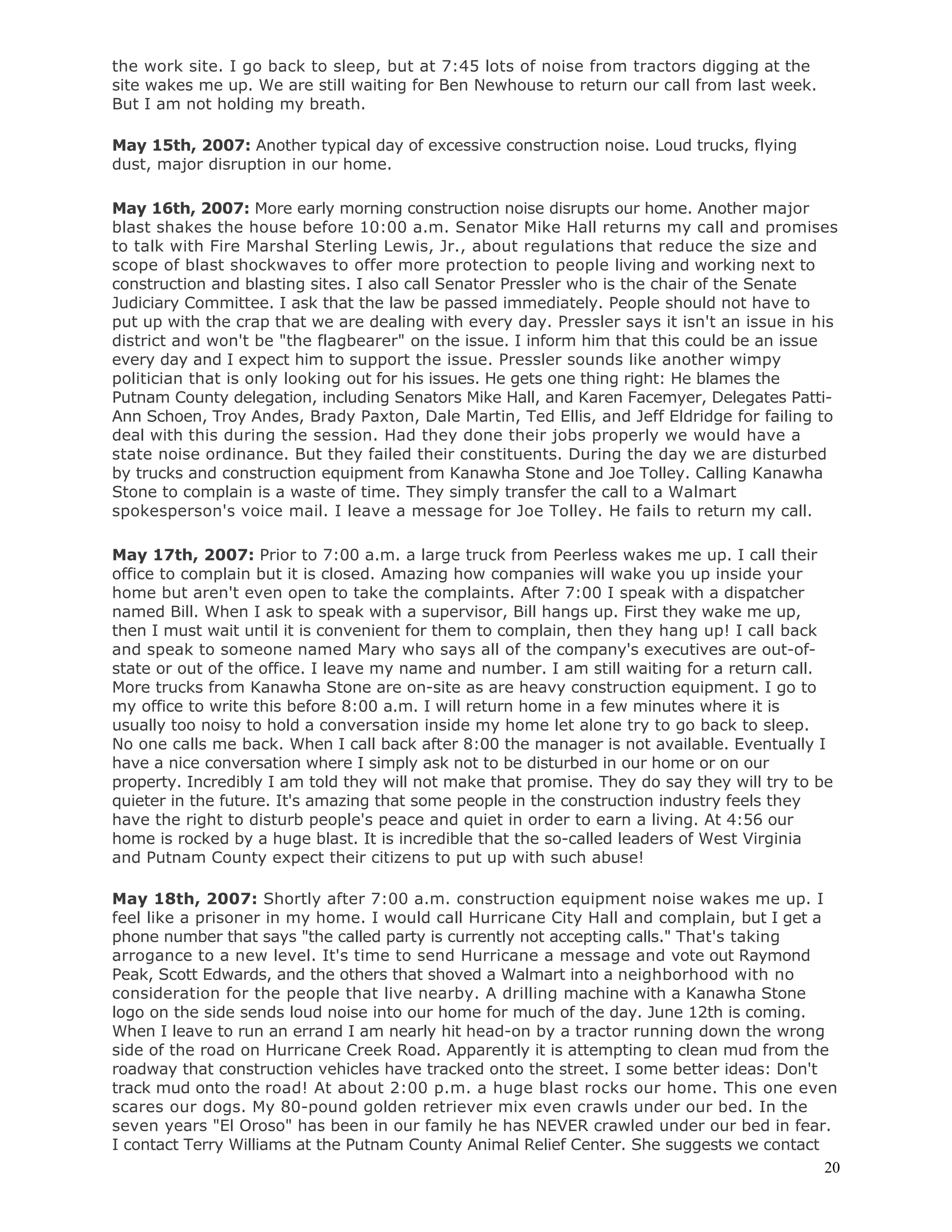 20
the work site. I go back to sleep, but at 7:45 lots of noise from tractors digging at the
site wakes me up. We are still waiting for Ben Newhouse to return our call from last week.
But I am not holding my breath.
May 15th, 2007: Another typical day of excessive construction noise. Loud trucks, flying
dust, major disruption in our home.
May 16th, 2007: More early morning construction noise disrupts our home. Another major
blast shakes the house before 10:00 a.m. Senator Mike Hall returns my call and promises
to talk with Fire Marshal Sterling Lewis, Jr., about regulations that reduce the size and
scope of blast shockwaves to offer more protection to people living and working next to
construction and blasting sites. I also call Senator Pressler who is the chair of the Senate
Judiciary Committee. I ask that the law be passed immediately. People should not have to
put up with the crap that we are dealing with every day. Pressler says it isn't an issue in his
district and won't be "the flagbearer" on the issue. I inform him that this could be an issue
every day and I expect him to support the issue. Pressler sounds like another wimpy
politician that is only looking out for his issues. He gets one thing right: He blames the
Putnam County delegation, including Senators Mike Hall, and Karen Facemyer, Delegates Patti-
Ann Schoen, Troy Andes, Brady Paxton, Dale Martin, Ted Ellis, and Jeff Eldridge for failing to
deal with this during the session. Had they done their jobs properly we would have a
state noise ordinance. But they failed their constituents. During the day we are disturbed
by trucks and construction equipment from Kanawha Stone and Joe Tolley. Calling Kanawha
Stone to complain is a waste of time. They simply transfer the call to a Walmart
spokesperson's voice mail. I leave a message for Joe Tolley. He fails to return my call.
May 17th, 2007: Prior to 7:00 a.m. a large truck from Peerless wakes me up. I call their
office to complain but it is closed. Amazing how companies will wake you up inside your
home but aren't even open to take the complaints. After 7:00 I speak with a dispatcher
named Bill. When I ask to speak with a supervisor, Bill hangs up. First they wake me up,
then I must wait until it is convenient for them to complain, then they hang up! I call back
and speak to someone named Mary who says all of the company's executives are out-of-
state or out of the office. I leave my name and number. I am still waiting for a return call.
More trucks from Kanawha Stone are on-site as are heavy construction equipment. I go to
my office to write this before 8:00 a.m. I will return home in a few minutes where it is
usually too noisy to hold a conversation inside my home let alone try to go back to sleep.
No one calls me back. When I call back after 8:00 the manager is not available. Eventually I
have a nice conversation where I simply ask not to be disturbed in our home or on our
property. Incredibly I am told they will not make that promise. They do say they will try to be
quieter in the future. It's amazing that some people in the construction industry feels they
have the right to disturb people's peace and quiet in order to earn a living. At 4:56 our
home is rocked by a huge blast. It is incredible that the so-called leaders of West Virginia
and Putnam County expect their citizens to put up with such abuse!
May 18th, 2007: Shortly after 7:00 a.m. construction equipment noise wakes me up. I
feel like a prisoner in my home. I would call Hurricane City Hall and complain, but I get a
phone number that says "the called party is currently not accepting calls." That's taking
arrogance to a new level. It's time to send Hurricane a message and vote out Raymond
Peak, Scott Edwards, and the others that shoved a Walmart into a neighborhood with no
consideration for the people that live nearby. A drilling machine with a Kanawha Stone
logo on the side sends loud noise into our home for much of the day. June 12th is coming.
When I leave to run an errand I am nearly hit head-on by a tractor running down the wrong
side of the road on Hurricane Creek Road. Apparently it is attempting to clean mud from the
roadway that construction vehicles have tracked onto the street. I some better ideas: Don't
track mud onto the road! At about 2:00 p.m. a huge blast rocks our home. This one even
scares our dogs. My 80-pound golden retriever mix even crawls under our bed. In the
seven years "El Oroso" has been in our family he has NEVER crawled under our bed in fear.
I contact Terry Williams at the Putnam County Animal Relief Center. She suggests we contact
 