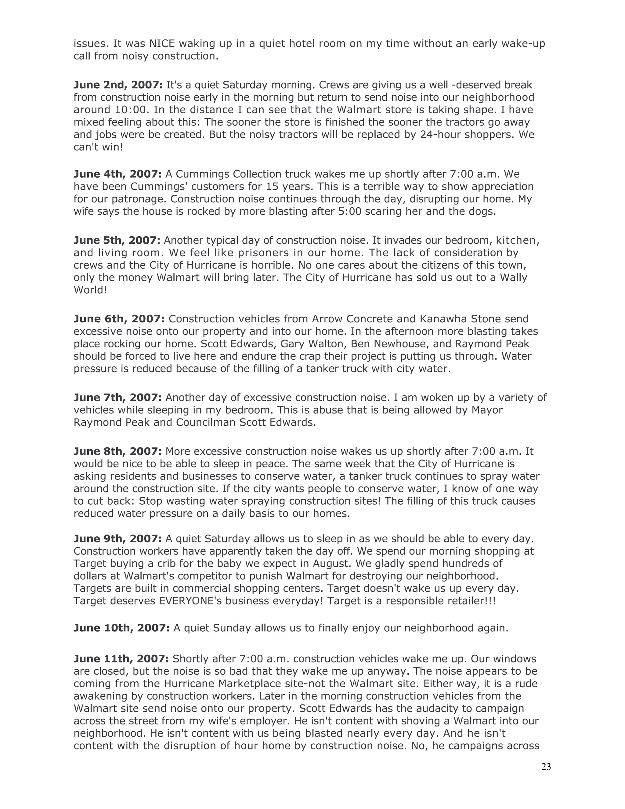 23
issues. It was NICE waking up in a quiet hotel room on my time without an early wake-up
call from noisy construction.
June 2nd, 2007: It's a quiet Saturday morning. Crews are giving us a well -deserved break
from construction noise early in the morning but return to send noise into our neighborhood
around 10:00. In the distance I can see that the Walmart store is taking shape. I have
mixed feeling about this: The sooner the store is finished the sooner the tractors go away
and jobs were be created. But the noisy tractors will be replaced by 24-hour shoppers. We
can't win!
June 4th, 2007: A Cummings Collection truck wakes me up shortly after 7:00 a.m. We
have been Cummings' customers for 15 years. This is a terrible way to show appreciation
for our patronage. Construction noise continues through the day, disrupting our home. My
wife says the house is rocked by more blasting after 5:00 scaring her and the dogs.
June 5th, 2007: Another typical day of construction noise. It invades our bedroom, kitchen,
and living room. We feel like prisoners in our home. The lack of consideration by
crews and the City of Hurricane is horrible. No one cares about the citizens of this town,
only the money Walmart will bring later. The City of Hurricane has sold us out to a Wally
World!
June 6th, 2007: Construction vehicles from Arrow Concrete and Kanawha Stone send
excessive noise onto our property and into our home. In the afternoon more blasting takes
place rocking our home. Scott Edwards, Gary Walton, Ben Newhouse, and Raymond Peak
should be forced to live here and endure the crap their project is putting us through. Water
pressure is reduced because of the filling of a tanker truck with city water.
June 7th, 2007: Another day of excessive construction noise. I am woken up by a variety of
vehicles while sleeping in my bedroom. This is abuse that is being allowed by Mayor
Raymond Peak and Councilman Scott Edwards.
June 8th, 2007: More excessive construction noise wakes us up shortly after 7:00 a.m. It
would be nice to be able to sleep in peace. The same week that the City of Hurricane is
asking residents and businesses to conserve water, a tanker truck continues to spray water
around the construction site. If the city wants people to conserve water, I know of one way
to cut back: Stop wasting water spraying construction sites! The filling of this truck causes
reduced water pressure on a daily basis to our homes.
June 9th, 2007: A quiet Saturday allows us to sleep in as we should be able to every day.
Construction workers have apparently taken the day off. We spend our morning shopping at
Target buying a crib for the baby we expect in August. We gladly spend hundreds of
dollars at Walmart's competitor to punish Walmart for destroying our neighborhood.
Targets are built in commercial shopping centers. Target doesn't wake us up every day.
Target deserves EVERYONE's business everyday! Target is a responsible retailer!!!
June 10th, 2007: A quiet Sunday allows us to finally enjoy our neighborhood again.
June 11th, 2007: Shortly after 7:00 a.m. construction vehicles wake me up. Our windows
are closed, but the noise is so bad that they wake me up anyway. The noise appears to be
coming from the Hurricane Marketplace site-not the Walmart site. Either way, it is a rude
awakening by construction workers. Later in the morning construction vehicles from the
Walmart site send noise onto our property. Scott Edwards has the audacity to campaign
across the street from my wife's employer. He isn't content with shoving a Walmart into our
neighborhood. He isn't content with us being blasted nearly every day. And he isn't
content with the disruption of hour home by construction noise. No, he campaigns across
 