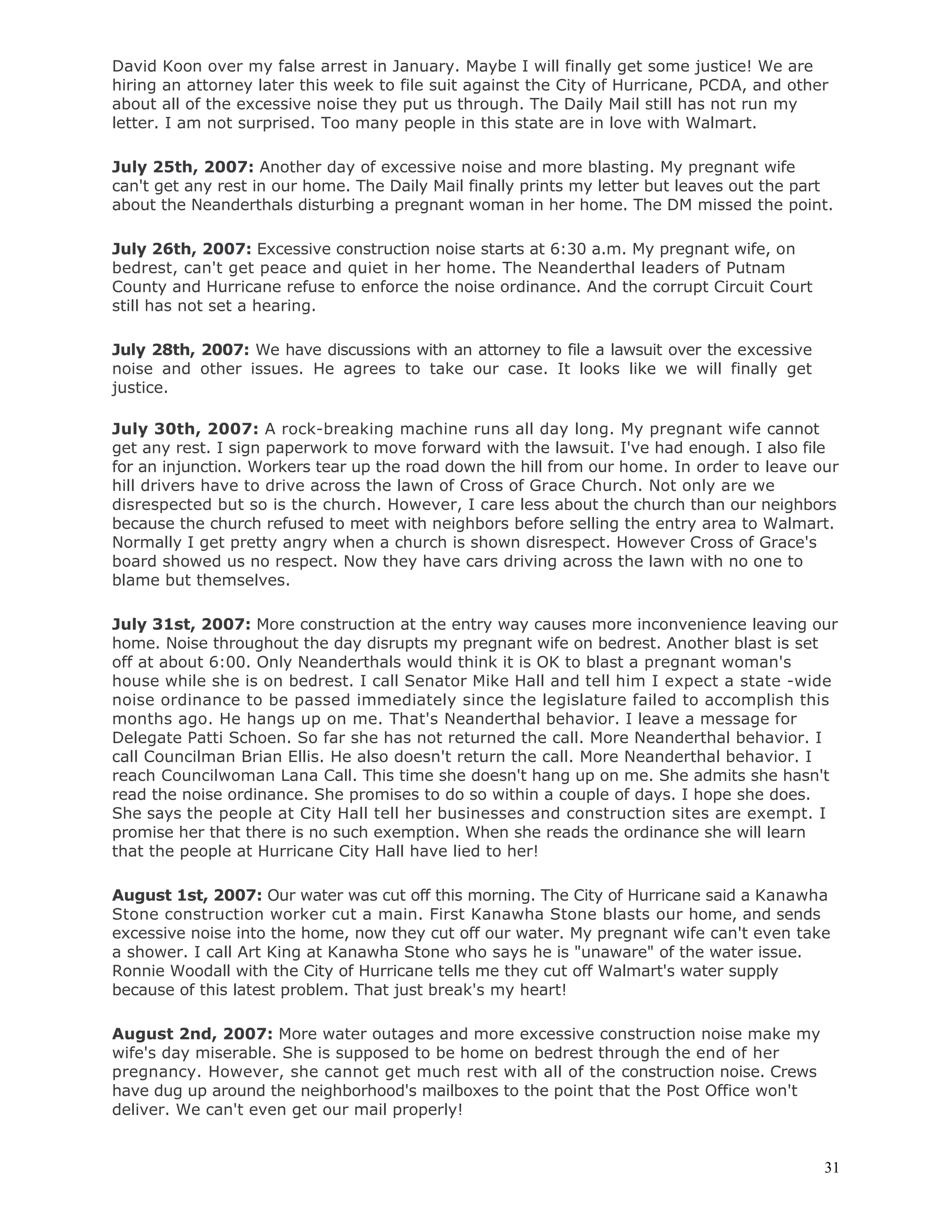 31
David Koon over my false arrest in January. Maybe I will finally get some justice! We are
hiring an attorney later this week to file suit against the City of Hurricane, PCDA, and other
about all of the excessive noise they put us through. The Daily Mail still has not run my
letter. I am not surprised. Too many people in this state are in love with Walmart.
July 25th, 2007: Another day of excessive noise and more blasting. My pregnant wife
can't get any rest in our home. The Daily Mail finally prints my letter but leaves out the part
about the Neanderthals disturbing a pregnant woman in her home. The DM missed the point.
July 26th, 2007: Excessive construction noise starts at 6:30 a.m. My pregnant wife, on
bedrest, can't get peace and quiet in her home. The Neanderthal leaders of Putnam
County and Hurricane refuse to enforce the noise ordinance. And the corrupt Circuit Court
still has not set a hearing.
July 28th, 2007: We have discussions with an attorney to file a lawsuit over the excessive
noise and other issues. He agrees to take our case. It looks like we will finally get
justice.
July 30th, 2007: A rock-breaking machine runs all day long. My pregnant wife cannot
get any rest. I sign paperwork to move forward with the lawsuit. I've had enough. I also file
for an injunction. Workers tear up the road down the hill from our home. In order to leave our
hill drivers have to drive across the lawn of Cross of Grace Church. Not only are we
disrespected but so is the church. However, I care less about the church than our neighbors
because the church refused to meet with neighbors before selling the entry area to Walmart.
Normally I get pretty angry when a church is shown disrespect. However Cross of Grace's
board showed us no respect. Now they have cars driving across the lawn with no one to
blame but themselves.
July 31st, 2007: More construction at the entry way causes more inconvenience leaving our
home. Noise throughout the day disrupts my pregnant wife on bedrest. Another blast is set
off at about 6:00. Only Neanderthals would think it is OK to blast a pregnant woman's
house while she is on bedrest. I call Senator Mike Hall and tell him I expect a state -wide
noise ordinance to be passed immediately since the legislature failed to accomplish this
months ago. He hangs up on me. That's Neanderthal behavior. I leave a message for
Delegate Patti Schoen. So far she has not returned the call. More Neanderthal behavior. I
call Councilman Brian Ellis. He also doesn't return the call. More Neanderthal behavior. I
reach Councilwoman Lana Call. This time she doesn't hang up on me. She admits she hasn't
read the noise ordinance. She promises to do so within a couple of days. I hope she does.
She says the people at City Hall tell her businesses and construction sites are exempt. I
promise her that there is no such exemption. When she reads the ordinance she will learn
that the people at Hurricane City Hall have lied to her!
August 1st, 2007: Our water was cut off this morning. The City of Hurricane said a Kanawha
Stone construction worker cut a main. First Kanawha Stone blasts our home, and sends
excessive noise into the home, now they cut off our water. My pregnant wife can't even take
a shower. I call Art King at Kanawha Stone who says he is "unaware" of the water issue.
Ronnie Woodall with the City of Hurricane tells me they cut off Walmart's water supply
because of this latest problem. That just break's my heart!
August 2nd, 2007: More water outages and more excessive construction noise make my
wife's day miserable. She is supposed to be home on bedrest through the end of her
pregnancy. However, she cannot get much rest with all of the construction noise. Crews
have dug up around the neighborhood's mailboxes to the point that the Post Office won't
deliver. We can't even get our mail properly!
 