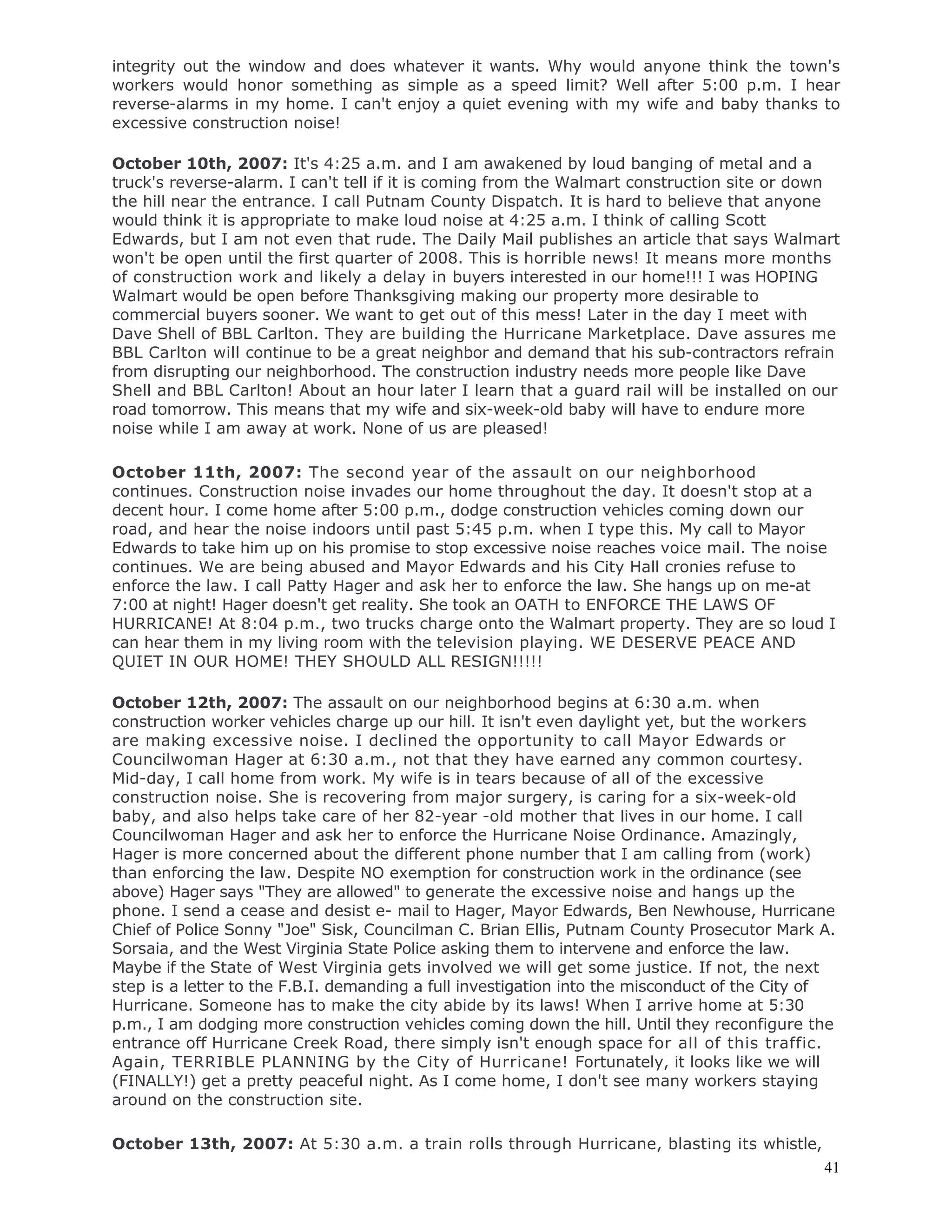 41
integrity out the window and does whatever it wants. Why would anyone think the town's
workers would honor something as simple as a speed limit? Well after 5:00 p.m. I hear
reverse-alarms in my home. I can't enjoy a quiet evening with my wife and baby thanks to
excessive construction noise!
October 10th, 2007: It's 4:25 a.m. and I am awakened by loud banging of metal and a
truck's reverse-alarm. I can't tell if it is coming from the Walmart construction site or down
the hill near the entrance. I call Putnam County Dispatch. It is hard to believe that anyone
would think it is appropriate to make loud noise at 4:25 a.m. I think of calling Scott
Edwards, but I am not even that rude. The Daily Mail publishes an article that says Walmart
won't be open until the first quarter of 2008. This is horrible news! It means more months
of construction work and likely a delay in buyers interested in our home!!! I was HOPING
Walmart would be open before Thanksgiving making our property more desirable to
commercial buyers sooner. We want to get out of this mess! Later in the day I meet with
Dave Shell of BBL Carlton. They are building the Hurricane Marketplace. Dave assures me
BBL Carlton will continue to be a great neighbor and demand that his sub-contractors refrain
from disrupting our neighborhood. The construction industry needs more people like Dave
Shell and BBL Carlton! About an hour later I learn that a guard rail will be installed on our
road tomorrow. This means that my wife and six-week-old baby will have to endure more
noise while I am away at work. None of us are pleased!
October 11th, 2007: The second year of the assault on our neighborhood
continues. Construction noise invades our home throughout the day. It doesn't stop at a
decent hour. I come home after 5:00 p.m., dodge construction vehicles coming down our
road, and hear the noise indoors until past 5:45 p.m. when I type this. My call to Mayor
Edwards to take him up on his promise to stop excessive noise reaches voice mail. The noise
continues. We are being abused and Mayor Edwards and his City Hall cronies refuse to
enforce the law. I call Patty Hager and ask her to enforce the law. She hangs up on me-at
7:00 at night! Hager doesn't get reality. She took an OATH to ENFORCE THE LAWS OF
HURRICANE! At 8:04 p.m., two trucks charge onto the Walmart property. They are so loud I
can hear them in my living room with the television playing. WE DESERVE PEACE AND
QUIET IN OUR HOME! THEY SHOULD ALL RESIGN!!!!!
October 12th, 2007: The assault on our neighborhood begins at 6:30 a.m. when
construction worker vehicles charge up our hill. It isn't even daylight yet, but the workers
are making excessive noise. I declined the opportunity to call Mayor Edwards or
Councilwoman Hager at 6:30 a.m., not that they have earned any common courtesy.
Mid-day, I call home from work. My wife is in tears because of all of the excessive
construction noise. She is recovering from major surgery, is caring for a six-week-old
baby, and also helps take care of her 82-year -old mother that lives in our home. I call
Councilwoman Hager and ask her to enforce the Hurricane Noise Ordinance. Amazingly,
Hager is more concerned about the different phone number that I am calling from (work)
than enforcing the law. Despite NO exemption for construction work in the ordinance (see
above) Hager says "They are allowed" to generate the excessive noise and hangs up the
phone. I send a cease and desist e- mail to Hager, Mayor Edwards, Ben Newhouse, Hurricane
Chief of Police Sonny "Joe" Sisk, Councilman C. Brian Ellis, Putnam County Prosecutor Mark A.
Sorsaia, and the West Virginia State Police asking them to intervene and enforce the law.
Maybe if the State of West Virginia gets involved we will get some justice. If not, the next
step is a letter to the F.B.I. demanding a full investigation into the misconduct of the City of
Hurricane. Someone has to make the city abide by its laws! When I arrive home at 5:30
p.m., I am dodging more construction vehicles coming down the hill. Until they reconfigure the
entrance off Hurricane Creek Road, there simply isn't enough space for all of this traffic.
Again, TERRIBLE PLANNING by the City of Hurricane! Fortunately, it looks like we will
(FINALLY!) get a pretty peaceful night. As I come home, I don't see many workers staying
around on the construction site.
October 13th, 2007: At 5:30 a.m. a train rolls through Hurricane, blasting its whistle,
 