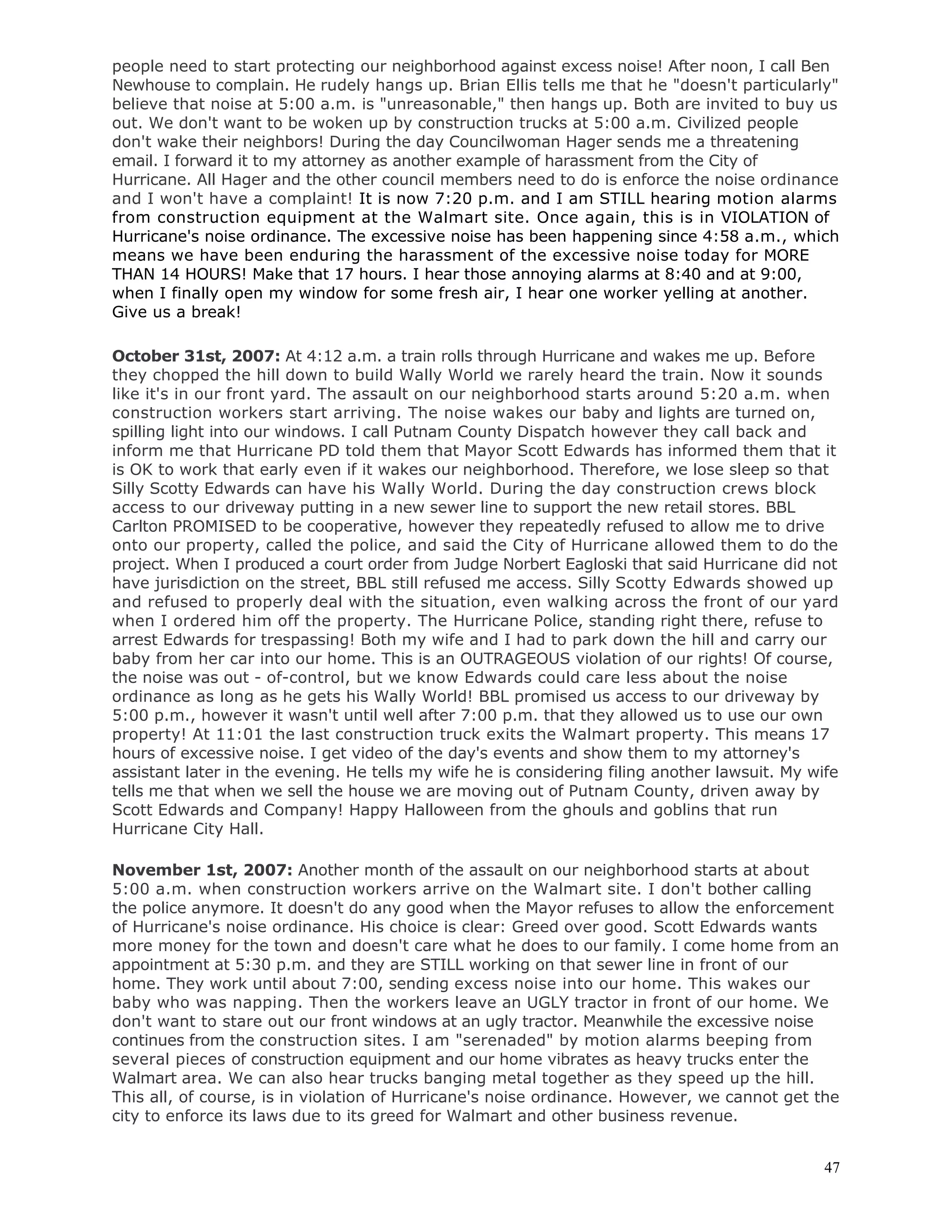 47
people need to start protecting our neighborhood against excess noise! After noon, I call Ben
Newhouse to complain. He rudely hangs up. Brian Ellis tells me that he "doesn't particularly"
believe that noise at 5:00 a.m. is "unreasonable," then hangs up. Both are invited to buy us
out. We don't want to be woken up by construction trucks at 5:00 a.m. Civilized people
don't wake their neighbors! During the day Councilwoman Hager sends me a threatening
email. I forward it to my attorney as another example of harassment from the City of
Hurricane. All Hager and the other council members need to do is enforce the noise ordinance
and I won't have a complaint! It is now 7:20 p.m. and I am STILL hearing motion alarms
from construction equipment at the Walmart site. Once again, this is in VIOLATION of
Hurricane's noise ordinance. The excessive noise has been happening since 4:58 a.m., which
means we have been enduring the harassment of the excessive noise today for MORE
THAN 14 HOURS! Make that 17 hours. I hear those annoying alarms at 8:40 and at 9:00,
when I finally open my window for some fresh air, I hear one worker yelling at another.
Give us a break!
October 31st, 2007: At 4:12 a.m. a train rolls through Hurricane and wakes me up. Before
they chopped the hill down to build Wally World we rarely heard the train. Now it sounds
like it's in our front yard. The assault on our neighborhood starts around 5:20 a.m. when
construction workers start arriving. The noise wakes our baby and lights are turned on,
spilling light into our windows. I call Putnam County Dispatch however they call back and
inform me that Hurricane PD told them that Mayor Scott Edwards has informed them that it
is OK to work that early even if it wakes our neighborhood. Therefore, we lose sleep so that
Silly Scotty Edwards can have his Wally World. During the day construction crews block
access to our driveway putting in a new sewer line to support the new retail stores. BBL
Carlton PROMISED to be cooperative, however they repeatedly refused to allow me to drive
onto our property, called the police, and said the City of Hurricane allowed them to do the
project. When I produced a court order from Judge Norbert Eagloski that said Hurricane did not
have jurisdiction on the street, BBL still refused me access. Silly Scotty Edwards showed up
and refused to properly deal with the situation, even walking across the front of our yard
when I ordered him off the property. The Hurricane Police, standing right there, refuse to
arrest Edwards for trespassing! Both my wife and I had to park down the hill and carry our
baby from her car into our home. This is an OUTRAGEOUS violation of our rights! Of course,
the noise was out - of-control, but we know Edwards could care less about the noise
ordinance as long as he gets his Wally World! BBL promised us access to our driveway by
5:00 p.m., however it wasn't until well after 7:00 p.m. that they allowed us to use our own
property! At 11:01 the last construction truck exits the Walmart property. This means 17
hours of excessive noise. I get video of the day's events and show them to my attorney's
assistant later in the evening. He tells my wife he is considering filing another lawsuit. My wife
tells me that when we sell the house we are moving out of Putnam County, driven away by
Scott Edwards and Company! Happy Halloween from the ghouls and goblins that run
Hurricane City Hall.
November 1st, 2007: Another month of the assault on our neighborhood starts at about
5:00 a.m. when construction workers arrive on the Walmart site. I don't bother calling
the police anymore. It doesn't do any good when the Mayor refuses to allow the enforcement
of Hurricane's noise ordinance. His choice is clear: Greed over good. Scott Edwards wants
more money for the town and doesn't care what he does to our family. I come home from an
appointment at 5:30 p.m. and they are STILL working on that sewer line in front of our
home. They work until about 7:00, sending excess noise into our home. This wakes our
baby who was napping. Then the workers leave an UGLY tractor in front of our home. We
don't want to stare out our front windows at an ugly tractor. Meanwhile the excessive noise
continues from the construction sites. I am "serenaded" by motion alarms beeping from
several pieces of construction equipment and our home vibrates as heavy trucks enter the
Walmart area. We can also hear trucks banging metal together as they speed up the hill.
This all, of course, is in violation of Hurricane's noise ordinance. However, we cannot get the
city to enforce its laws due to its greed for Walmart and other business revenue.
 
