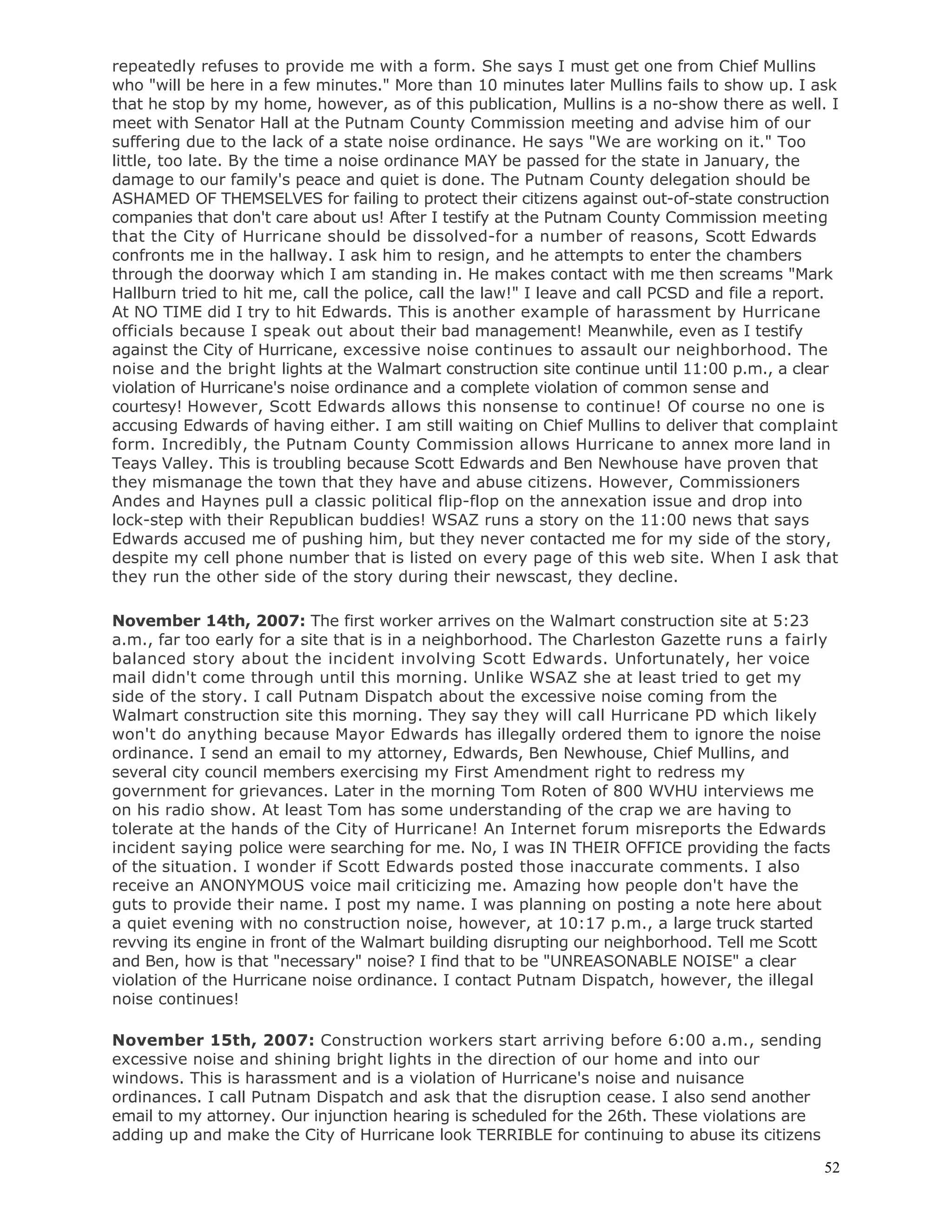52
repeatedly refuses to provide me with a form. She says I must get one from Chief Mullins
who "will be here in a few minutes." More than 10 minutes later Mullins fails to show up. I ask
that he stop by my home, however, as of this publication, Mullins is a no-show there as well. I
meet with Senator Hall at the Putnam County Commission meeting and advise him of our
suffering due to the lack of a state noise ordinance. He says "We are working on it." Too
little, too late. By the time a noise ordinance MAY be passed for the state in January, the
damage to our family's peace and quiet is done. The Putnam County delegation should be
ASHAMED OF THEMSELVES for failing to protect their citizens against out-of-state construction
companies that don't care about us! After I testify at the Putnam County Commission meeting
that the City of Hurricane should be dissolved-for a number of reasons, Scott Edwards
confronts me in the hallway. I ask him to resign, and he attempts to enter the chambers
through the doorway which I am standing in. He makes contact with me then screams "Mark
Hallburn tried to hit me, call the police, call the law!" I leave and call PCSD and file a report.
At NO TIME did I try to hit Edwards. This is another example of harassment by Hurricane
officials because I speak out about their bad management! Meanwhile, even as I testify
against the City of Hurricane, excessive noise continues to assault our neighborhood. The
noise and the bright lights at the Walmart construction site continue until 11:00 p.m., a clear
violation of Hurricane's noise ordinance and a complete violation of common sense and
courtesy! However, Scott Edwards allows this nonsense to continue! Of course no one is
accusing Edwards of having either. I am still waiting on Chief Mullins to deliver that complaint
form. Incredibly, the Putnam County Commission allows Hurricane to annex more land in
Teays Valley. This is troubling because Scott Edwards and Ben Newhouse have proven that
they mismanage the town that they have and abuse citizens. However, Commissioners
Andes and Haynes pull a classic political flip-flop on the annexation issue and drop into
lock-step with their Republican buddies! WSAZ runs a story on the 11:00 news that says
Edwards accused me of pushing him, but they never contacted me for my side of the story,
despite my cell phone number that is listed on every page of this web site. When I ask that
they run the other side of the story during their newscast, they decline.
November 14th, 2007: The first worker arrives on the Walmart construction site at 5:23
a.m., far too early for a site that is in a neighborhood. The Charleston Gazette runs a fairly
balanced story about the incident involving Scott Edwards. Unfortunately, her voice
mail didn't come through until this morning. Unlike WSAZ she at least tried to get my
side of the story. I call Putnam Dispatch about the excessive noise coming from the
Walmart construction site this morning. They say they will call Hurricane PD which likely
won't do anything because Mayor Edwards has illegally ordered them to ignore the noise
ordinance. I send an email to my attorney, Edwards, Ben Newhouse, Chief Mullins, and
several city council members exercising my First Amendment right to redress my
government for grievances. Later in the morning Tom Roten of 800 WVHU interviews me
on his radio show. At least Tom has some understanding of the crap we are having to
tolerate at the hands of the City of Hurricane! An Internet forum misreports the Edwards
incident saying police were searching for me. No, I was IN THEIR OFFICE providing the facts
of the situation. I wonder if Scott Edwards posted those inaccurate comments. I also
receive an ANONYMOUS voice mail criticizing me. Amazing how people don't have the
guts to provide their name. I post my name. I was planning on posting a note here about
a quiet evening with no construction noise, however, at 10:17 p.m., a large truck started
revving its engine in front of the Walmart building disrupting our neighborhood. Tell me Scott
and Ben, how is that "necessary" noise? I find that to be "UNREASONABLE NOISE" a clear
violation of the Hurricane noise ordinance. I contact Putnam Dispatch, however, the illegal
noise continues!
November 15th, 2007: Construction workers start arriving before 6:00 a.m., sending
excessive noise and shining bright lights in the direction of our home and into our
windows. This is harassment and is a violation of Hurricane's noise and nuisance
ordinances. I call Putnam Dispatch and ask that the disruption cease. I also send another
email to my attorney. Our injunction hearing is scheduled for the 26th. These violations are
adding up and make the City of Hurricane look TERRIBLE for continuing to abuse its citizens
 