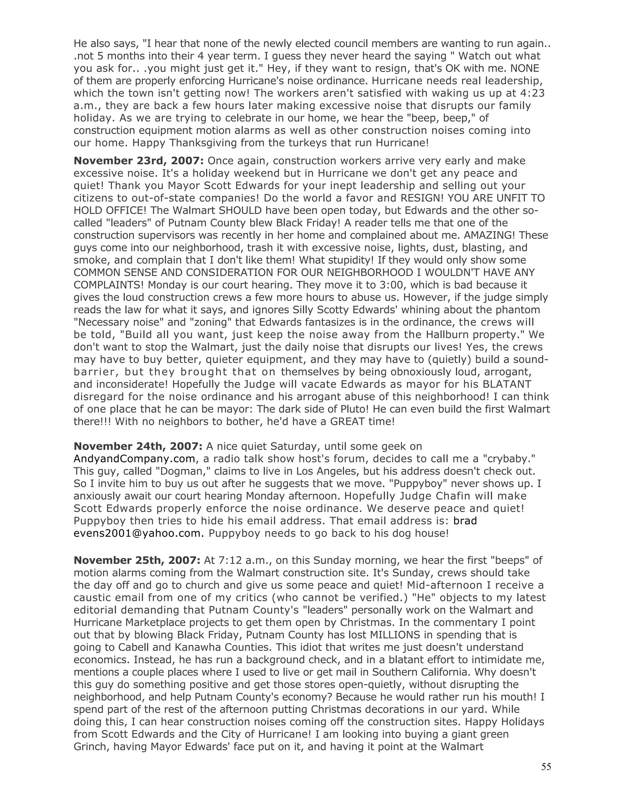 55
He also says, "I hear that none of the newly elected council members are wanting to run again..
.not 5 months into their 4 year term. I guess they never heard the saying " Watch out what
you ask for.. .you might just get it." Hey, if they want to resign, that's OK with me. NONE
of them are properly enforcing Hurricane's noise ordinance. Hurricane needs real leadership,
which the town isn't getting now! The workers aren't satisfied with waking us up at 4:23
a.m., they are back a few hours later making excessive noise that disrupts our family
holiday. As we are trying to celebrate in our home, we hear the "beep, beep," of
construction equipment motion alarms as well as other construction noises coming into
our home. Happy Thanksgiving from the turkeys that run Hurricane!
November 23rd, 2007: Once again, construction workers arrive very early and make
excessive noise. It's a holiday weekend but in Hurricane we don't get any peace and
quiet! Thank you Mayor Scott Edwards for your inept leadership and selling out your
citizens to out-of-state companies! Do the world a favor and RESIGN! YOU ARE UNFIT TO
HOLD OFFICE! The Walmart SHOULD have been open today, but Edwards and the other so-
called "leaders" of Putnam County blew Black Friday! A reader tells me that one of the
construction supervisors was recently in her home and complained about me. AMAZING! These
guys come into our neighborhood, trash it with excessive noise, lights, dust, blasting, and
smoke, and complain that I don't like them! What stupidity! If they would only show some
COMMON SENSE AND CONSIDERATION FOR OUR NEIGHBORHOOD I WOULDN'T HAVE ANY
COMPLAINTS! Monday is our court hearing. They move it to 3:00, which is bad because it
gives the loud construction crews a few more hours to abuse us. However, if the judge simply
reads the law for what it says, and ignores Silly Scotty Edwards' whining about the phantom
"Necessary noise" and "zoning" that Edwards fantasizes is in the ordinance, the crews will
be told, "Build all you want, just keep the noise away from the Hallburn property." We
don't want to stop the Walmart, just the daily noise that disrupts our lives! Yes, the crews
may have to buy better, quieter equipment, and they may have to (quietly) build a sound-
barrier, but they brought that on themselves by being obnoxiously loud, arrogant,
and inconsiderate! Hopefully the Judge will vacate Edwards as mayor for his BLATANT
disregard for the noise ordinance and his arrogant abuse of this neighborhood! I can think
of one place that he can be mayor: The dark side of Pluto! He can even build the first Walmart
there!!! With no neighbors to bother, he'd have a GREAT time!
November 24th, 2007: A nice quiet Saturday, until some geek on
AndyandCompany.com, a radio talk show host's forum, decides to call me a "crybaby."
This guy, called "Dogman," claims to live in Los Angeles, but his address doesn't check out.
So I invite him to buy us out after he suggests that we move. "Puppyboy" never shows up. I
anxiously await our court hearing Monday afternoon. Hopefully Judge Chafin will make
Scott Edwards properly enforce the noise ordinance. We deserve peace and quiet!
Puppyboy then tries to hide his email address. That email address is: brad
evens2001@yahoo.com. Puppyboy needs to go back to his dog house!
November 25th, 2007: At 7:12 a.m., on this Sunday morning, we hear the first "beeps" of
motion alarms coming from the Walmart construction site. It's Sunday, crews should take
the day off and go to church and give us some peace and quiet! Mid-afternoon I receive a
caustic email from one of my critics (who cannot be verified.) "He" objects to my latest
editorial demanding that Putnam County's "leaders" personally work on the Walmart and
Hurricane Marketplace projects to get them open by Christmas. In the commentary I point
out that by blowing Black Friday, Putnam County has lost MILLIONS in spending that is
going to Cabell and Kanawha Counties. This idiot that writes me just doesn't understand
economics. Instead, he has run a background check, and in a blatant effort to intimidate me,
mentions a couple places where I used to live or get mail in Southern California. Why doesn't
this guy do something positive and get those stores open-quietly, without disrupting the
neighborhood, and help Putnam County's economy? Because he would rather run his mouth! I
spend part of the rest of the afternoon putting Christmas decorations in our yard. While
doing this, I can hear construction noises coming off the construction sites. Happy Holidays
from Scott Edwards and the City of Hurricane! I am looking into buying a giant green
Grinch, having Mayor Edwards' face put on it, and having it point at the Walmart
 