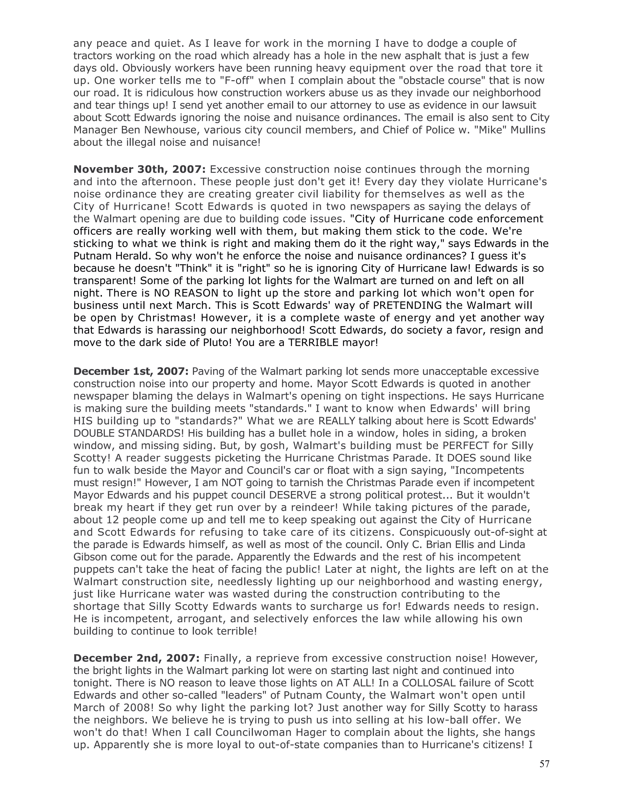 57
any peace and quiet. As I leave for work in the morning I have to dodge a couple of
tractors working on the road which already has a hole in the new asphalt that is just a few
days old. Obviously workers have been running heavy equipment over the road that tore it
up. One worker tells me to "F-off" when I complain about the "obstacle course" that is now
our road. It is ridiculous how construction workers abuse us as they invade our neighborhood
and tear things up! I send yet another email to our attorney to use as evidence in our lawsuit
about Scott Edwards ignoring the noise and nuisance ordinances. The email is also sent to City
Manager Ben Newhouse, various city council members, and Chief of Police w. "Mike" Mullins
about the illegal noise and nuisance!
November 30th, 2007: Excessive construction noise continues through the morning
and into the afternoon. These people just don't get it! Every day they violate Hurricane's
noise ordinance they are creating greater civil liability for themselves as well as the
City of Hurricane! Scott Edwards is quoted in two newspapers as saying the delays of
the Walmart opening are due to building code issues. "City of Hurricane code enforcement
officers are really working well with them, but making them stick to the code. We're
sticking to what we think is right and making them do it the right way," says Edwards in the
Putnam Herald. So why won't he enforce the noise and nuisance ordinances? I guess it's
because he doesn't "Think" it is "right" so he is ignoring City of Hurricane law! Edwards is so
transparent! Some of the parking lot lights for the Walmart are turned on and left on all
night. There is NO REASON to light up the store and parking lot which won't open for
business until next March. This is Scott Edwards' way of PRETENDING the Walmart will
be open by Christmas! However, it is a complete waste of energy and yet another way
that Edwards is harassing our neighborhood! Scott Edwards, do society a favor, resign and
move to the dark side of Pluto! You are a TERRIBLE mayor!
December 1st, 2007: Paving of the Walmart parking lot sends more unacceptable excessive
construction noise into our property and home. Mayor Scott Edwards is quoted in another
newspaper blaming the delays in Walmart's opening on tight inspections. He says Hurricane
is making sure the building meets "standards." I want to know when Edwards' will bring
HIS building up to "standards?" What we are REALLY talking about here is Scott Edwards'
DOUBLE STANDARDS! His building has a bullet hole in a window, holes in siding, a broken
window, and missing siding. But, by gosh, Walmart's building must be PERFECT for Silly
Scotty! A reader suggests picketing the Hurricane Christmas Parade. It DOES sound like
fun to walk beside the Mayor and Council's car or float with a sign saying, "Incompetents
must resign!" However, I am NOT going to tarnish the Christmas Parade even if incompetent
Mayor Edwards and his puppet council DESERVE a strong political protest... But it wouldn't
break my heart if they get run over by a reindeer! While taking pictures of the parade,
about 12 people come up and tell me to keep speaking out against the City of Hurricane
and Scott Edwards for refusing to take care of its citizens. Conspicuously out-of-sight at
the parade is Edwards himself, as well as most of the council. Only C. Brian Ellis and Linda
Gibson come out for the parade. Apparently the Edwards and the rest of his incompetent
puppets can't take the heat of facing the public! Later at night, the lights are left on at the
Walmart construction site, needlessly lighting up our neighborhood and wasting energy,
just like Hurricane water was wasted during the construction contributing to the
shortage that Silly Scotty Edwards wants to surcharge us for! Edwards needs to resign.
He is incompetent, arrogant, and selectively enforces the law while allowing his own
building to continue to look terrible!
December 2nd, 2007: Finally, a reprieve from excessive construction noise! However,
the bright lights in the Walmart parking lot were on starting last night and continued into
tonight. There is NO reason to leave those lights on AT ALL! In a COLLOSAL failure of Scott
Edwards and other so-called "leaders" of Putnam County, the Walmart won't open until
March of 2008! So why light the parking lot? Just another way for Silly Scotty to harass
the neighbors. We believe he is trying to push us into selling at his low-ball offer. We
won't do that! When I call Councilwoman Hager to complain about the lights, she hangs
up. Apparently she is more loyal to out-of-state companies than to Hurricane's citizens! I
 