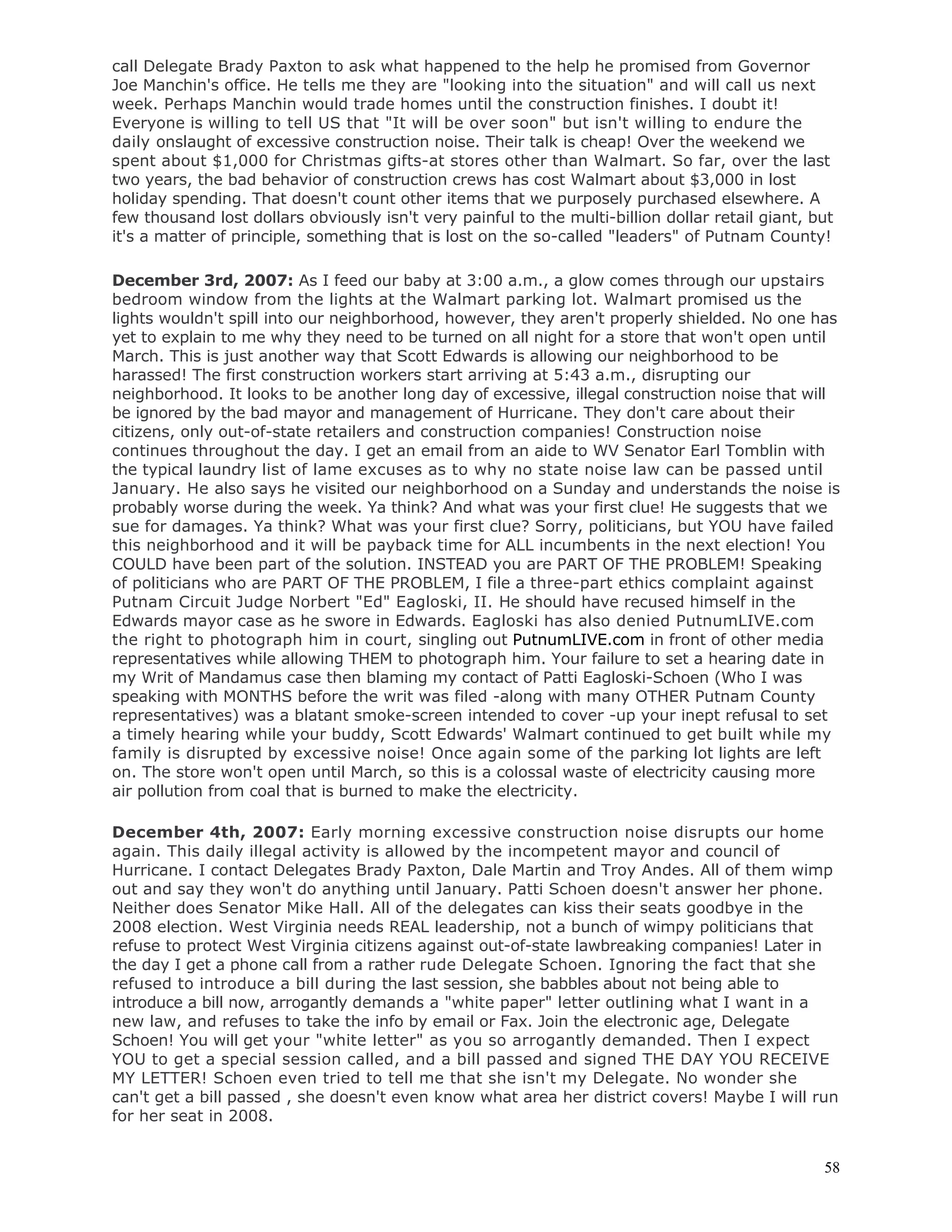 58
call Delegate Brady Paxton to ask what happened to the help he promised from Governor
Joe Manchin's office. He tells me they are "looking into the situation" and will call us next
week. Perhaps Manchin would trade homes until the construction finishes. I doubt it!
Everyone is willing to tell US that "It will be over soon" but isn't willing to endure the
daily onslaught of excessive construction noise. Their talk is cheap! Over the weekend we
spent about $1,000 for Christmas gifts-at stores other than Walmart. So far, over the last
two years, the bad behavior of construction crews has cost Walmart about $3,000 in lost
holiday spending. That doesn't count other items that we purposely purchased elsewhere. A
few thousand lost dollars obviously isn't very painful to the multi-billion dollar retail giant, but
it's a matter of principle, something that is lost on the so-called "leaders" of Putnam County!
December 3rd, 2007: As I feed our baby at 3:00 a.m., a glow comes through our upstairs
bedroom window from the lights at the Walmart parking lot. Walmart promised us the
lights wouldn't spill into our neighborhood, however, they aren't properly shielded. No one has
yet to explain to me why they need to be turned on all night for a store that won't open until
March. This is just another way that Scott Edwards is allowing our neighborhood to be
harassed! The first construction workers start arriving at 5:43 a.m., disrupting our
neighborhood. It looks to be another long day of excessive, illegal construction noise that will
be ignored by the bad mayor and management of Hurricane. They don't care about their
citizens, only out-of-state retailers and construction companies! Construction noise
continues throughout the day. I get an email from an aide to WV Senator Earl Tomblin with
the typical laundry list of lame excuses as to why no state noise law can be passed until
January. He also says he visited our neighborhood on a Sunday and understands the noise is
probably worse during the week. Ya think? And what was your first clue! He suggests that we
sue for damages. Ya think? What was your first clue? Sorry, politicians, but YOU have failed
this neighborhood and it will be payback time for ALL incumbents in the next election! You
COULD have been part of the solution. INSTEAD you are PART OF THE PROBLEM! Speaking
of politicians who are PART OF THE PROBLEM, I file a three-part ethics complaint against
Putnam Circuit Judge Norbert "Ed" Eagloski, II. He should have recused himself in the
Edwards mayor case as he swore in Edwards. Eagloski has also denied PutnumLIVE.com
the right to photograph him in court, singling out PutnumLIVE.com in front of other media
representatives while allowing THEM to photograph him. Your failure to set a hearing date in
my Writ of Mandamus case then blaming my contact of Patti Eagloski-Schoen (Who I was
speaking with MONTHS before the writ was filed -along with many OTHER Putnam County
representatives) was a blatant smoke-screen intended to cover -up your inept refusal to set
a timely hearing while your buddy, Scott Edwards' Walmart continued to get built while my
family is disrupted by excessive noise! Once again some of the parking lot lights are left
on. The store won't open until March, so this is a colossal waste of electricity causing more
air pollution from coal that is burned to make the electricity.
December 4th, 2007: Early morning excessive construction noise disrupts our home
again. This daily illegal activity is allowed by the incompetent mayor and council of
Hurricane. I contact Delegates Brady Paxton, Dale Martin and Troy Andes. All of them wimp
out and say they won't do anything until January. Patti Schoen doesn't answer her phone.
Neither does Senator Mike Hall. All of the delegates can kiss their seats goodbye in the
2008 election. West Virginia needs REAL leadership, not a bunch of wimpy politicians that
refuse to protect West Virginia citizens against out-of-state lawbreaking companies! Later in
the day I get a phone call from a rather rude Delegate Schoen. Ignoring the fact that she
refused to introduce a bill during the last session, she babbles about not being able to
introduce a bill now, arrogantly demands a "white paper" letter outlining what I want in a
new law, and refuses to take the info by email or Fax. Join the electronic age, Delegate
Schoen! You will get your "white letter" as you so arrogantly demanded. Then I expect
YOU to get a special session called, and a bill passed and signed THE DAY YOU RECEIVE
MY LETTER! Schoen even tried to tell me that she isn't my Delegate. No wonder she
can't get a bill passed , she doesn't even know what area her district covers! Maybe I will run
for her seat in 2008.
 