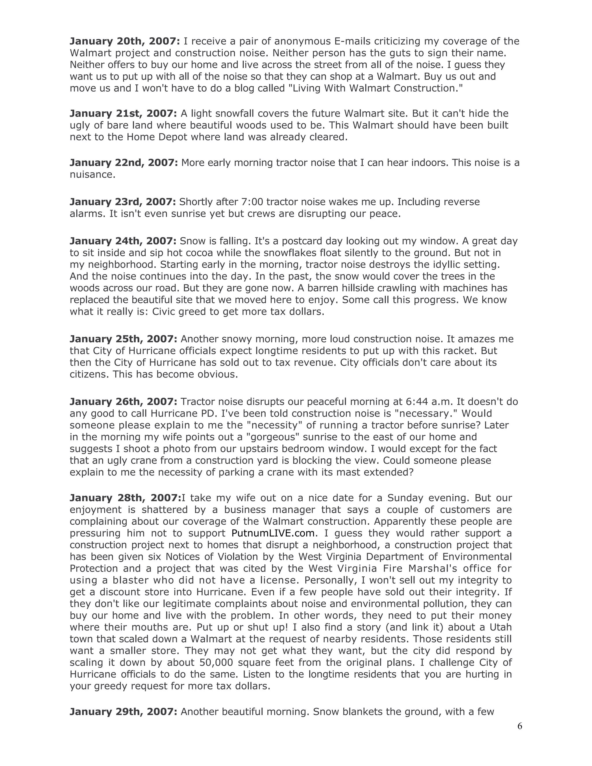 6
January 20th, 2007: I receive a pair of anonymous E-mails criticizing my coverage of the
Walmart project and construction noise. Neither person has the guts to sign their name.
Neither offers to buy our home and live across the street from all of the noise. I guess they
want us to put up with all of the noise so that they can shop at a Walmart. Buy us out and
move us and I won't have to do a blog called "Living With Walmart Construction."
January 21st, 2007: A light snowfall covers the future Walmart site. But it can't hide the
ugly of bare land where beautiful woods used to be. This Walmart should have been built
next to the Home Depot where land was already cleared.
January 22nd, 2007: More early morning tractor noise that I can hear indoors. This noise is a
nuisance.
January 23rd, 2007: Shortly after 7:00 tractor noise wakes me up. Including reverse
alarms. It isn't even sunrise yet but crews are disrupting our peace.
January 24th, 2007: Snow is falling. It's a postcard day looking out my window. A great day
to sit inside and sip hot cocoa while the snowflakes float silently to the ground. But not in
my neighborhood. Starting early in the morning, tractor noise destroys the idyllic setting.
And the noise continues into the day. In the past, the snow would cover the trees in the
woods across our road. But they are gone now. A barren hillside crawling with machines has
replaced the beautiful site that we moved here to enjoy. Some call this progress. We know
what it really is: Civic greed to get more tax dollars.
January 25th, 2007: Another snowy morning, more loud construction noise. It amazes me
that City of Hurricane officials expect longtime residents to put up with this racket. But
then the City of Hurricane has sold out to tax revenue. City officials don't care about its
citizens. This has become obvious.
January 26th, 2007: Tractor noise disrupts our peaceful morning at 6:44 a.m. It doesn't do
any good to call Hurricane PD. I've been told construction noise is "necessary." Would
someone please explain to me the "necessity" of running a tractor before sunrise? Later
in the morning my wife points out a "gorgeous" sunrise to the east of our home and
suggests I shoot a photo from our upstairs bedroom window. I would except for the fact
that an ugly crane from a construction yard is blocking the view. Could someone please
explain to me the necessity of parking a crane with its mast extended?
January 28th, 2007:I take my wife out on a nice date for a Sunday evening. But our
enjoyment is shattered by a business manager that says a couple of customers are
complaining about our coverage of the Walmart construction. Apparently these people are
pressuring him not to support PutnumLIVE.com. I guess they would rather support a
construction project next to homes that disrupt a neighborhood, a construction project that
has been given six Notices of Violation by the West Virginia Department of Environmental
Protection and a project that was cited by the West Virginia Fire Marshal's office for
using a blaster who did not have a license. Personally, I won't sell out my integrity to
get a discount store into Hurricane. Even if a few people have sold out their integrity. If
they don't like our legitimate complaints about noise and environmental pollution, they can
buy our home and live with the problem. In other words, they need to put their money
where their mouths are. Put up or shut up! I also find a story (and link it) about a Utah
town that scaled down a Walmart at the request of nearby residents. Those residents still
want a smaller store. They may not get what they want, but the city did respond by
scaling it down by about 50,000 square feet from the original plans. I challenge City of
Hurricane officials to do the same. Listen to the longtime residents that you are hurting in
your greedy request for more tax dollars.
January 29th, 2007: Another beautiful morning. Snow blankets the ground, with a few
 