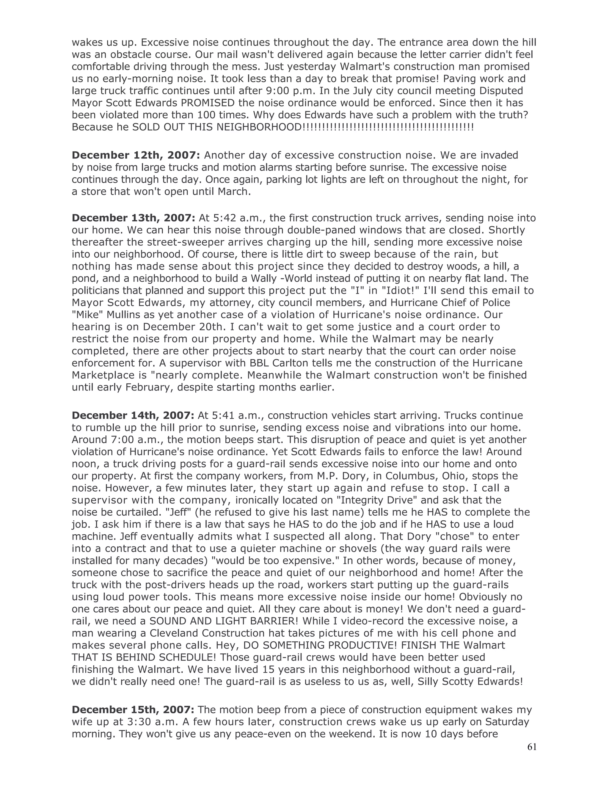 61
wakes us up. Excessive noise continues throughout the day. The entrance area down the hill
was an obstacle course. Our mail wasn't delivered again because the letter carrier didn't feel
comfortable driving through the mess. Just yesterday Walmart's construction man promised
us no early-morning noise. It took less than a day to break that promise! Paving work and
large truck traffic continues until after 9:00 p.m. In the July city council meeting Disputed
Mayor Scott Edwards PROMISED the noise ordinance would be enforced. Since then it has
been violated more than 100 times. Why does Edwards have such a problem with the truth?
Because he SOLD OUT THIS NEIGHBORHOOD!!!!!!!!!!!!!!!!!!!!!!!!!!!!!!!!!!!!!!!!!!!!
December 12th, 2007: Another day of excessive construction noise. We are invaded
by noise from large trucks and motion alarms starting before sunrise. The excessive noise
continues through the day. Once again, parking lot lights are left on throughout the night, for
a store that won't open until March.
December 13th, 2007: At 5:42 a.m., the first construction truck arrives, sending noise into
our home. We can hear this noise through double-paned windows that are closed. Shortly
thereafter the street-sweeper arrives charging up the hill, sending more excessive noise
into our neighborhood. Of course, there is little dirt to sweep because of the rain, but
nothing has made sense about this project since they decided to destroy woods, a hill, a
pond, and a neighborhood to build a Wally -World instead of putting it on nearby flat land. The
politicians that planned and support this project put the "I" in "Idiot!" I'll send this email to
Mayor Scott Edwards, my attorney, city council members, and Hurricane Chief of Police
"Mike" Mullins as yet another case of a violation of Hurricane's noise ordinance. Our
hearing is on December 20th. I can't wait to get some justice and a court order to
restrict the noise from our property and home. While the Walmart may be nearly
completed, there are other projects about to start nearby that the court can order noise
enforcement for. A supervisor with BBL Carlton tells me the construction of the Hurricane
Marketplace is "nearly complete. Meanwhile the Walmart construction won't be finished
until early February, despite starting months earlier.
December 14th, 2007: At 5:41 a.m., construction vehicles start arriving. Trucks continue
to rumble up the hill prior to sunrise, sending excess noise and vibrations into our home.
Around 7:00 a.m., the motion beeps start. This disruption of peace and quiet is yet another
violation of Hurricane's noise ordinance. Yet Scott Edwards fails to enforce the law! Around
noon, a truck driving posts for a guard-rail sends excessive noise into our home and onto
our property. At first the company workers, from M.P. Dory, in Columbus, Ohio, stops the
noise. However, a few minutes later, they start up again and refuse to stop. I call a
supervisor with the company, ironically located on "Integrity Drive" and ask that the
noise be curtailed. "Jeff" (he refused to give his last name) tells me he HAS to complete the
job. I ask him if there is a law that says he HAS to do the job and if he HAS to use a loud
machine. Jeff eventually admits what I suspected all along. That Dory "chose" to enter
into a contract and that to use a quieter machine or shovels (the way guard rails were
installed for many decades) "would be too expensive." In other words, because of money,
someone chose to sacrifice the peace and quiet of our neighborhood and home! After the
truck with the post-drivers heads up the road, workers start putting up the guard-rails
using loud power tools. This means more excessive noise inside our home! Obviously no
one cares about our peace and quiet. All they care about is money! We don't need a guard-
rail, we need a SOUND AND LIGHT BARRIER! While I video-record the excessive noise, a
man wearing a Cleveland Construction hat takes pictures of me with his cell phone and
makes several phone calls. Hey, DO SOMETHING PRODUCTIVE! FINISH THE Walmart
THAT IS BEHIND SCHEDULE! Those guard-rail crews would have been better used
finishing the Walmart. We have lived 15 years in this neighborhood without a guard-rail,
we didn't really need one! The guard-rail is as useless to us as, well, Silly Scotty Edwards!
December 15th, 2007: The motion beep from a piece of construction equipment wakes my
wife up at 3:30 a.m. A few hours later, construction crews wake us up early on Saturday
morning. They won't give us any peace-even on the weekend. It is now 10 days before
 
