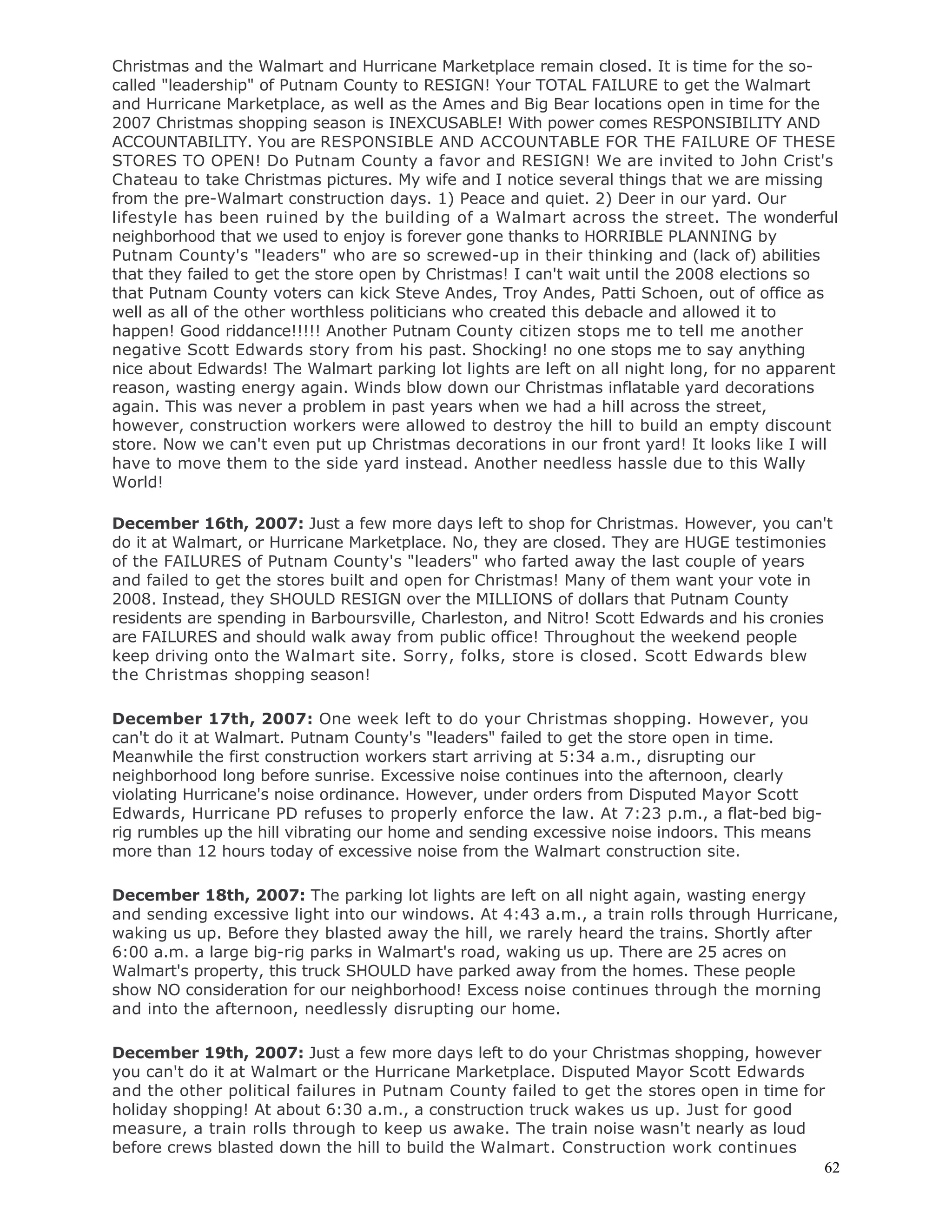 62
Christmas and the Walmart and Hurricane Marketplace remain closed. It is time for the so-
called "leadership" of Putnam County to RESIGN! Your TOTAL FAILURE to get the Walmart
and Hurricane Marketplace, as well as the Ames and Big Bear locations open in time for the
2007 Christmas shopping season is INEXCUSABLE! With power comes RESPONSIBILITY AND
ACCOUNTABILITY. You are RESPONSIBLE AND ACCOUNTABLE FOR THE FAILURE OF THESE
STORES TO OPEN! Do Putnam County a favor and RESIGN! We are invited to John Crist's
Chateau to take Christmas pictures. My wife and I notice several things that we are missing
from the pre-Walmart construction days. 1) Peace and quiet. 2) Deer in our yard. Our
lifestyle has been ruined by the building of a Walmart across the street. The wonderful
neighborhood that we used to enjoy is forever gone thanks to HORRIBLE PLANNING by
Putnam County's "leaders" who are so screwed-up in their thinking and (lack of) abilities
that they failed to get the store open by Christmas! I can't wait until the 2008 elections so
that Putnam County voters can kick Steve Andes, Troy Andes, Patti Schoen, out of office as
well as all of the other worthless politicians who created this debacle and allowed it to
happen! Good riddance!!!!! Another Putnam County citizen stops me to tell me another
negative Scott Edwards story from his past. Shocking! no one stops me to say anything
nice about Edwards! The Walmart parking lot lights are left on all night long, for no apparent
reason, wasting energy again. Winds blow down our Christmas inflatable yard decorations
again. This was never a problem in past years when we had a hill across the street,
however, construction workers were allowed to destroy the hill to build an empty discount
store. Now we can't even put up Christmas decorations in our front yard! It looks like I will
have to move them to the side yard instead. Another needless hassle due to this Wally
World!
December 16th, 2007: Just a few more days left to shop for Christmas. However, you can't
do it at Walmart, or Hurricane Marketplace. No, they are closed. They are HUGE testimonies
of the FAILURES of Putnam County's "leaders" who farted away the last couple of years
and failed to get the stores built and open for Christmas! Many of them want your vote in
2008. Instead, they SHOULD RESIGN over the MILLIONS of dollars that Putnam County
residents are spending in Barboursville, Charleston, and Nitro! Scott Edwards and his cronies
are FAILURES and should walk away from public office! Throughout the weekend people
keep driving onto the Walmart site. Sorry, folks, store is closed. Scott Edwards blew
the Christmas shopping season!
December 17th, 2007: One week left to do your Christmas shopping. However, you
can't do it at Walmart. Putnam County's "leaders" failed to get the store open in time.
Meanwhile the first construction workers start arriving at 5:34 a.m., disrupting our
neighborhood long before sunrise. Excessive noise continues into the afternoon, clearly
violating Hurricane's noise ordinance. However, under orders from Disputed Mayor Scott
Edwards, Hurricane PD refuses to properly enforce the law. At 7:23 p.m., a flat-bed big-
rig rumbles up the hill vibrating our home and sending excessive noise indoors. This means
more than 12 hours today of excessive noise from the Walmart construction site.
December 18th, 2007: The parking lot lights are left on all night again, wasting energy
and sending excessive light into our windows. At 4:43 a.m., a train rolls through Hurricane,
waking us up. Before they blasted away the hill, we rarely heard the trains. Shortly after
6:00 a.m. a large big-rig parks in Walmart's road, waking us up. There are 25 acres on
Walmart's property, this truck SHOULD have parked away from the homes. These people
show NO consideration for our neighborhood! Excess noise continues through the morning
and into the afternoon, needlessly disrupting our home.
December 19th, 2007: Just a few more days left to do your Christmas shopping, however
you can't do it at Walmart or the Hurricane Marketplace. Disputed Mayor Scott Edwards
and the other political failures in Putnam County failed to get the stores open in time for
holiday shopping! At about 6:30 a.m., a construction truck wakes us up. Just for good
measure, a train rolls through to keep us awake. The train noise wasn't nearly as loud
before crews blasted down the hill to build the Walmart. Construction work continues
 