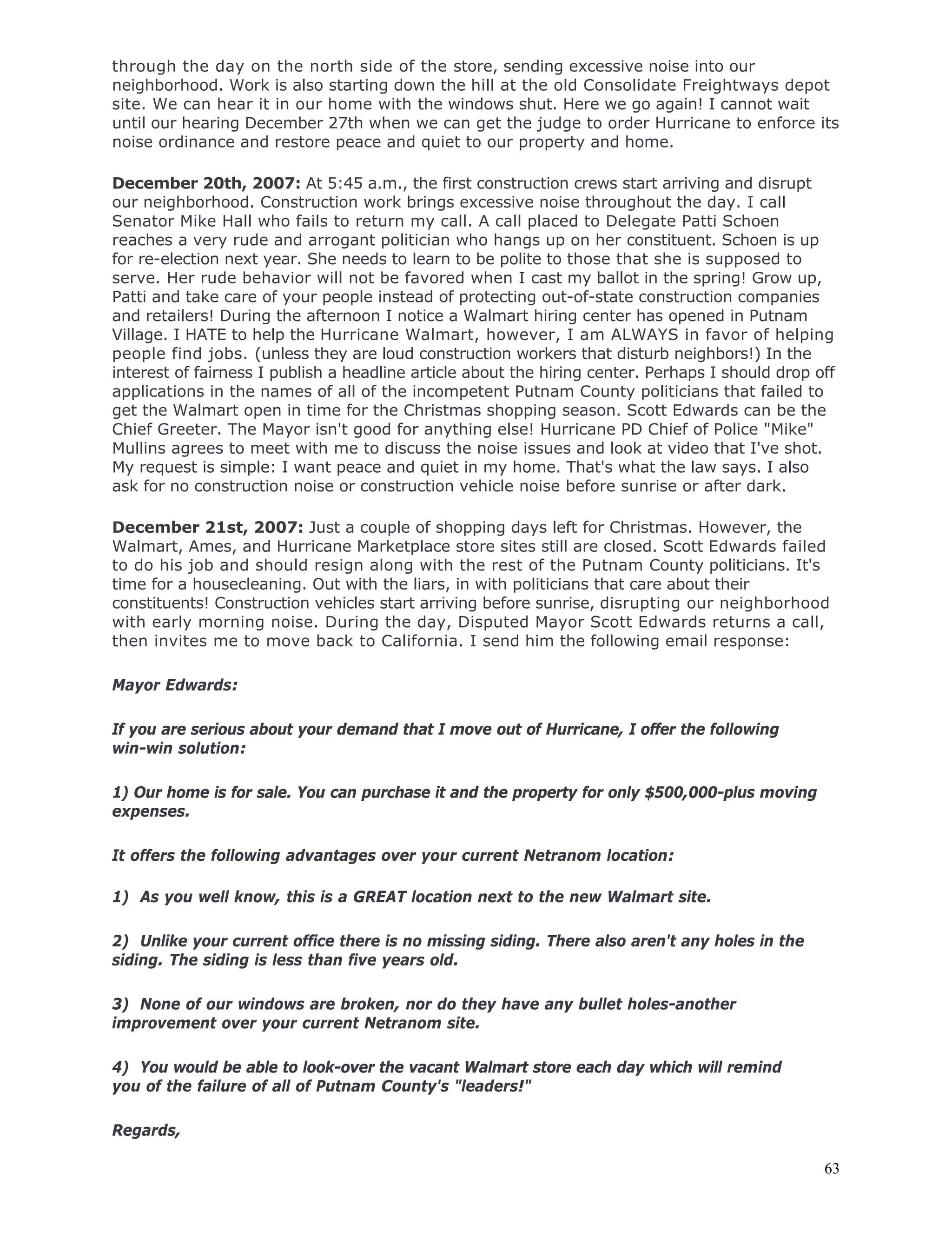 63
through the day on the north side of the store, sending excessive noise into our
neighborhood. Work is also starting down the hill at the old Consolidate Freightways depot
site. We can hear it in our home with the windows shut. Here we go again! I cannot wait
until our hearing December 27th when we can get the judge to order Hurricane to enforce its
noise ordinance and restore peace and quiet to our property and home.
December 20th, 2007: At 5:45 a.m., the first construction crews start arriving and disrupt
our neighborhood. Construction work brings excessive noise throughout the day. I call
Senator Mike Hall who fails to return my call. A call placed to Delegate Patti Schoen
reaches a very rude and arrogant politician who hangs up on her constituent. Schoen is up
for re-election next year. She needs to learn to be polite to those that she is supposed to
serve. Her rude behavior will not be favored when I cast my ballot in the spring! Grow up,
Patti and take care of your people instead of protecting out-of-state construction companies
and retailers! During the afternoon I notice a Walmart hiring center has opened in Putnam
Village. I HATE to help the Hurricane Walmart, however, I am ALWAYS in favor of helping
people find jobs. (unless they are loud construction workers that disturb neighbors!) In the
interest of fairness I publish a headline article about the hiring center. Perhaps I should drop off
applications in the names of all of the incompetent Putnam County politicians that failed to
get the Walmart open in time for the Christmas shopping season. Scott Edwards can be the
Chief Greeter. The Mayor isn't good for anything else! Hurricane PD Chief of Police "Mike"
Mullins agrees to meet with me to discuss the noise issues and look at video that I've shot.
My request is simple: I want peace and quiet in my home. That's what the law says. I also
ask for no construction noise or construction vehicle noise before sunrise or after dark.
December 21st, 2007: Just a couple of shopping days left for Christmas. However, the
Walmart, Ames, and Hurricane Marketplace store sites still are closed. Scott Edwards failed
to do his job and should resign along with the rest of the Putnam County politicians. It's
time for a housecleaning. Out with the liars, in with politicians that care about their
constituents! Construction vehicles start arriving before sunrise, disrupting our neighborhood
with early morning noise. During the day, Disputed Mayor Scott Edwards returns a call,
then invites me to move back to California. I send him the following email response:
Mayor Edwards:
If you are serious about your demand that I move out of Hurricane, I offer the following
win-win solution:
1) Our home is for sale. You can purchase it and the property for only $500,000-plus moving
expenses.
It offers the following advantages over your current Netranom location:
1) As you well know, this is a GREAT location next to the new Walmart site.
2) Unlike your current office there is no missing siding. There also aren't any holes in the
siding. The siding is less than five years old.
3) None of our windows are broken, nor do they have any bullet holes-another
improvement over your current Netranom site.
4) You would be able to look-over the vacant Walmart store each day which will remind
you of the failure of all of Putnam County's "leaders!"
Regards,
 