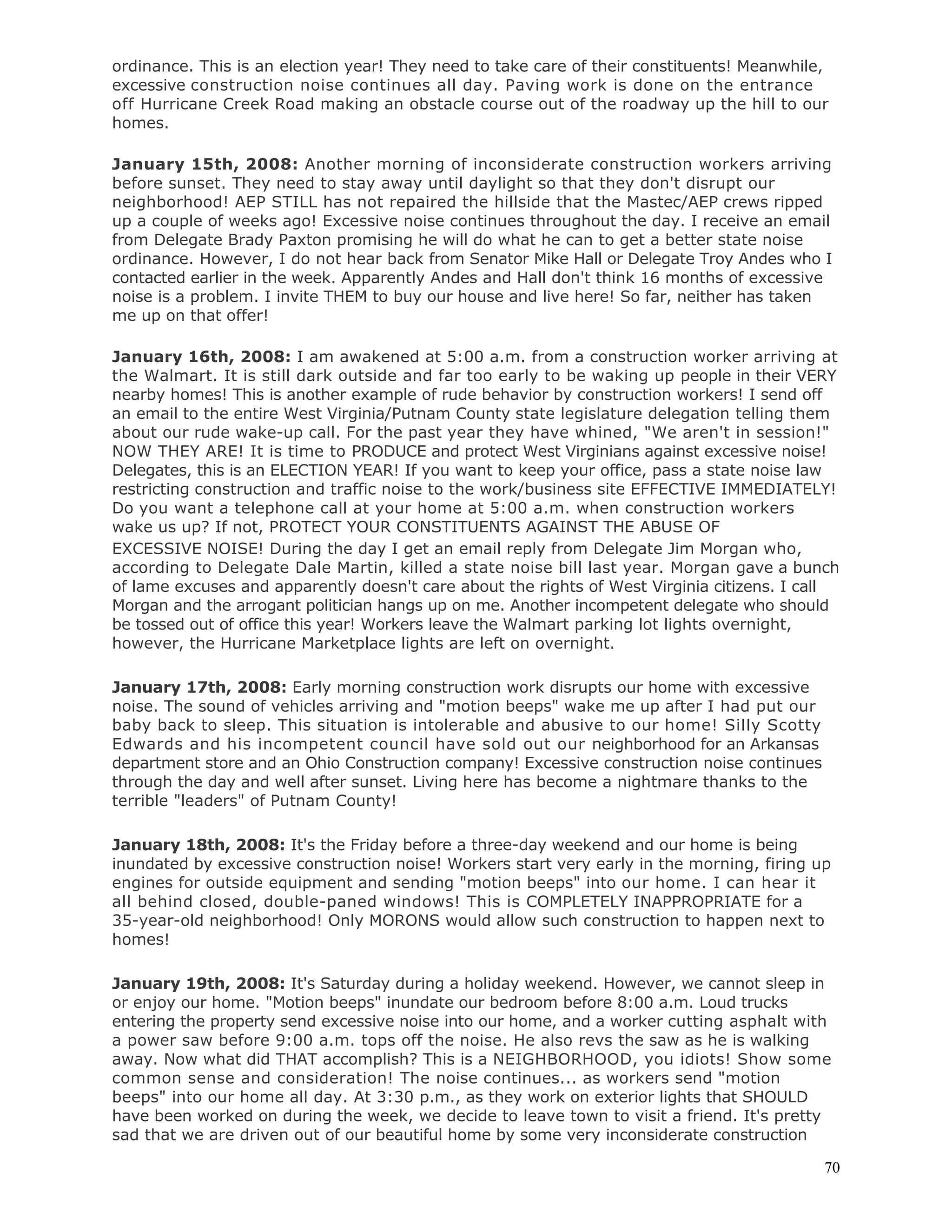 70
ordinance. This is an election year! They need to take care of their constituents! Meanwhile,
excessive construction noise continues all day. Paving work is done on the entrance
off Hurricane Creek Road making an obstacle course out of the roadway up the hill to our
homes.
January 15th, 2008: Another morning of inconsiderate construction workers arriving
before sunset. They need to stay away until daylight so that they don't disrupt our
neighborhood! AEP STILL has not repaired the hillside that the Mastec/AEP crews ripped
up a couple of weeks ago! Excessive noise continues throughout the day. I receive an email
from Delegate Brady Paxton promising he will do what he can to get a better state noise
ordinance. However, I do not hear back from Senator Mike Hall or Delegate Troy Andes who I
contacted earlier in the week. Apparently Andes and Hall don't think 16 months of excessive
noise is a problem. I invite THEM to buy our house and live here! So far, neither has taken
me up on that offer!
January 16th, 2008: I am awakened at 5:00 a.m. from a construction worker arriving at
the Walmart. It is still dark outside and far too early to be waking up people in their VERY
nearby homes! This is another example of rude behavior by construction workers! I send off
an email to the entire West Virginia/Putnam County state legislature delegation telling them
about our rude wake-up call. For the past year they have whined, "We aren't in session!"
NOW THEY ARE! It is time to PRODUCE and protect West Virginians against excessive noise!
Delegates, this is an ELECTION YEAR! If you want to keep your office, pass a state noise law
restricting construction and traffic noise to the work/business site EFFECTIVE IMMEDIATELY!
Do you want a telephone call at your home at 5:00 a.m. when construction workers
wake us up? If not, PROTECT YOUR CONSTITUENTS AGAINST THE ABUSE OF
EXCESSIVE NOISE! During the day I get an email reply from Delegate Jim Morgan who,
according to Delegate Dale Martin, killed a state noise bill last year. Morgan gave a bunch
of lame excuses and apparently doesn't care about the rights of West Virginia citizens. I call
Morgan and the arrogant politician hangs up on me. Another incompetent delegate who should
be tossed out of office this year! Workers leave the Walmart parking lot lights overnight,
however, the Hurricane Marketplace lights are left on overnight.
January 17th, 2008: Early morning construction work disrupts our home with excessive
noise. The sound of vehicles arriving and "motion beeps" wake me up after I had put our
baby back to sleep. This situation is intolerable and abusive to our home! Silly Scotty
Edwards and his incompetent council have sold out our neighborhood for an Arkansas
department store and an Ohio Construction company! Excessive construction noise continues
through the day and well after sunset. Living here has become a nightmare thanks to the
terrible "leaders" of Putnam County!
January 18th, 2008: It's the Friday before a three-day weekend and our home is being
inundated by excessive construction noise! Workers start very early in the morning, firing up
engines for outside equipment and sending "motion beeps" into our home. I can hear it
all behind closed, double-paned windows! This is COMPLETELY INAPPROPRIATE for a
35-year-old neighborhood! Only MORONS would allow such construction to happen next to
homes!
January 19th, 2008: It's Saturday during a holiday weekend. However, we cannot sleep in
or enjoy our home. "Motion beeps" inundate our bedroom before 8:00 a.m. Loud trucks
entering the property send excessive noise into our home, and a worker cutting asphalt with
a power saw before 9:00 a.m. tops off the noise. He also revs the saw as he is walking
away. Now what did THAT accomplish? This is a NEIGHBORHOOD, you idiots! Show some
common sense and consideration! The noise continues... as workers send "motion
beeps" into our home all day. At 3:30 p.m., as they work on exterior lights that SHOULD
have been worked on during the week, we decide to leave town to visit a friend. It's pretty
sad that we are driven out of our beautiful home by some very inconsiderate construction
 