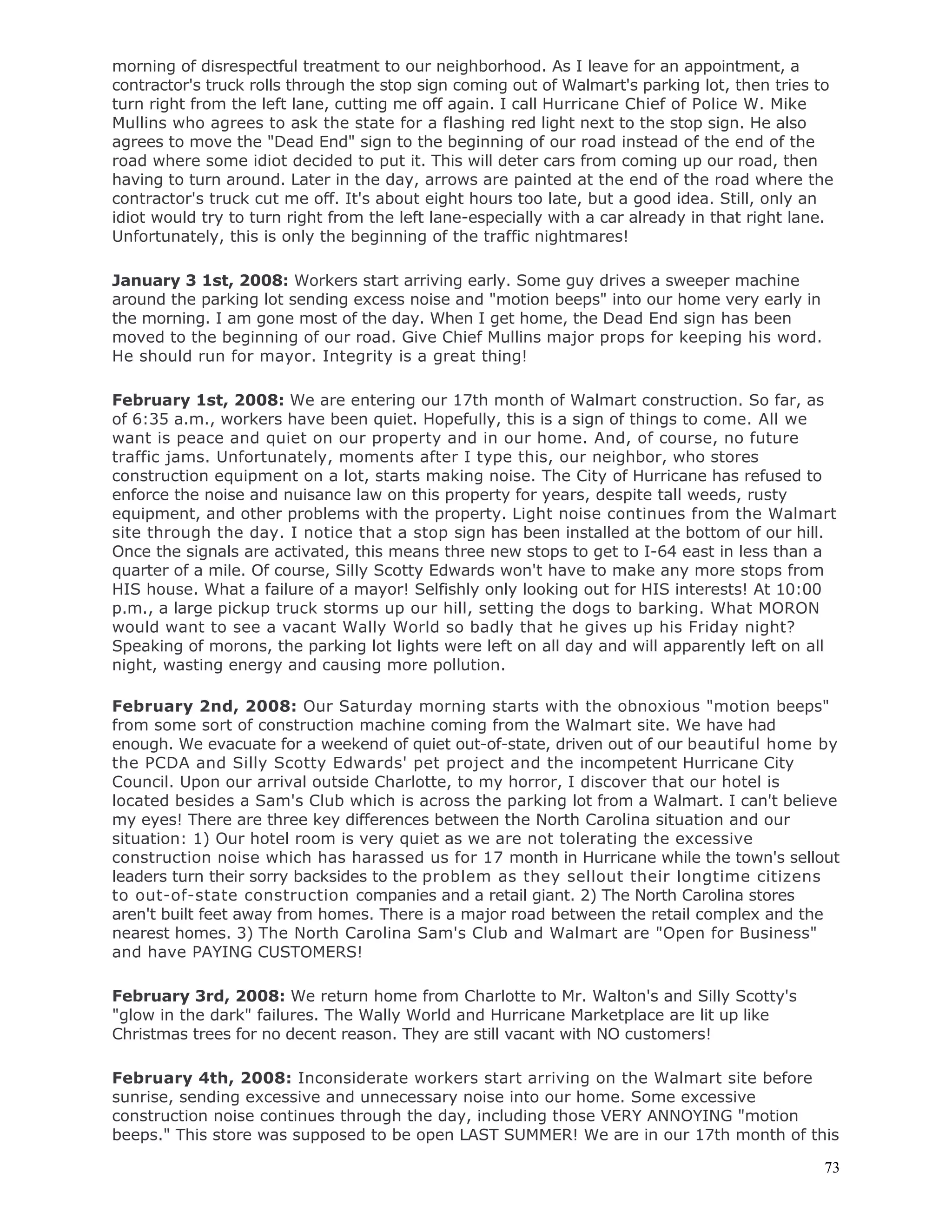 73
morning of disrespectful treatment to our neighborhood. As I leave for an appointment, a
contractor's truck rolls through the stop sign coming out of Walmart's parking lot, then tries to
turn right from the left lane, cutting me off again. I call Hurricane Chief of Police W. Mike
Mullins who agrees to ask the state for a flashing red light next to the stop sign. He also
agrees to move the "Dead End" sign to the beginning of our road instead of the end of the
road where some idiot decided to put it. This will deter cars from coming up our road, then
having to turn around. Later in the day, arrows are painted at the end of the road where the
contractor's truck cut me off. It's about eight hours too late, but a good idea. Still, only an
idiot would try to turn right from the left lane-especially with a car already in that right lane.
Unfortunately, this is only the beginning of the traffic nightmares!
January 3 1st, 2008: Workers start arriving early. Some guy drives a sweeper machine
around the parking lot sending excess noise and "motion beeps" into our home very early in
the morning. I am gone most of the day. When I get home, the Dead End sign has been
moved to the beginning of our road. Give Chief Mullins major props for keeping his word.
He should run for mayor. Integrity is a great thing!
February 1st, 2008: We are entering our 17th month of Walmart construction. So far, as
of 6:35 a.m., workers have been quiet. Hopefully, this is a sign of things to come. All we
want is peace and quiet on our property and in our home. And, of course, no future
traffic jams. Unfortunately, moments after I type this, our neighbor, who stores
construction equipment on a lot, starts making noise. The City of Hurricane has refused to
enforce the noise and nuisance law on this property for years, despite tall weeds, rusty
equipment, and other problems with the property. Light noise continues from the Walmart
site through the day. I notice that a stop sign has been installed at the bottom of our hill.
Once the signals are activated, this means three new stops to get to I-64 east in less than a
quarter of a mile. Of course, Silly Scotty Edwards won't have to make any more stops from
HIS house. What a failure of a mayor! Selfishly only looking out for HIS interests! At 10:00
p.m., a large pickup truck storms up our hill, setting the dogs to barking. What MORON
would want to see a vacant Wally World so badly that he gives up his Friday night?
Speaking of morons, the parking lot lights were left on all day and will apparently left on all
night, wasting energy and causing more pollution.
February 2nd, 2008: Our Saturday morning starts with the obnoxious "motion beeps"
from some sort of construction machine coming from the Walmart site. We have had
enough. We evacuate for a weekend of quiet out-of-state, driven out of our beautiful home by
the PCDA and Silly Scotty Edwards' pet project and the incompetent Hurricane City
Council. Upon our arrival outside Charlotte, to my horror, I discover that our hotel is
located besides a Sam's Club which is across the parking lot from a Walmart. I can't believe
my eyes! There are three key differences between the North Carolina situation and our
situation: 1) Our hotel room is very quiet as we are not tolerating the excessive
construction noise which has harassed us for 17 month in Hurricane while the town's sellout
leaders turn their sorry backsides to the problem as they sellout their longtime citizens
to out-of-state construction companies and a retail giant. 2) The North Carolina stores
aren't built feet away from homes. There is a major road between the retail complex and the
nearest homes. 3) The North Carolina Sam's Club and Walmart are "Open for Business"
and have PAYING CUSTOMERS!
February 3rd, 2008: We return home from Charlotte to Mr. Walton's and Silly Scotty's
"glow in the dark" failures. The Wally World and Hurricane Marketplace are lit up like
Christmas trees for no decent reason. They are still vacant with NO customers!
February 4th, 2008: Inconsiderate workers start arriving on the Walmart site before
sunrise, sending excessive and unnecessary noise into our home. Some excessive
construction noise continues through the day, including those VERY ANNOYING "motion
beeps." This store was supposed to be open LAST SUMMER! We are in our 17th month of this
 