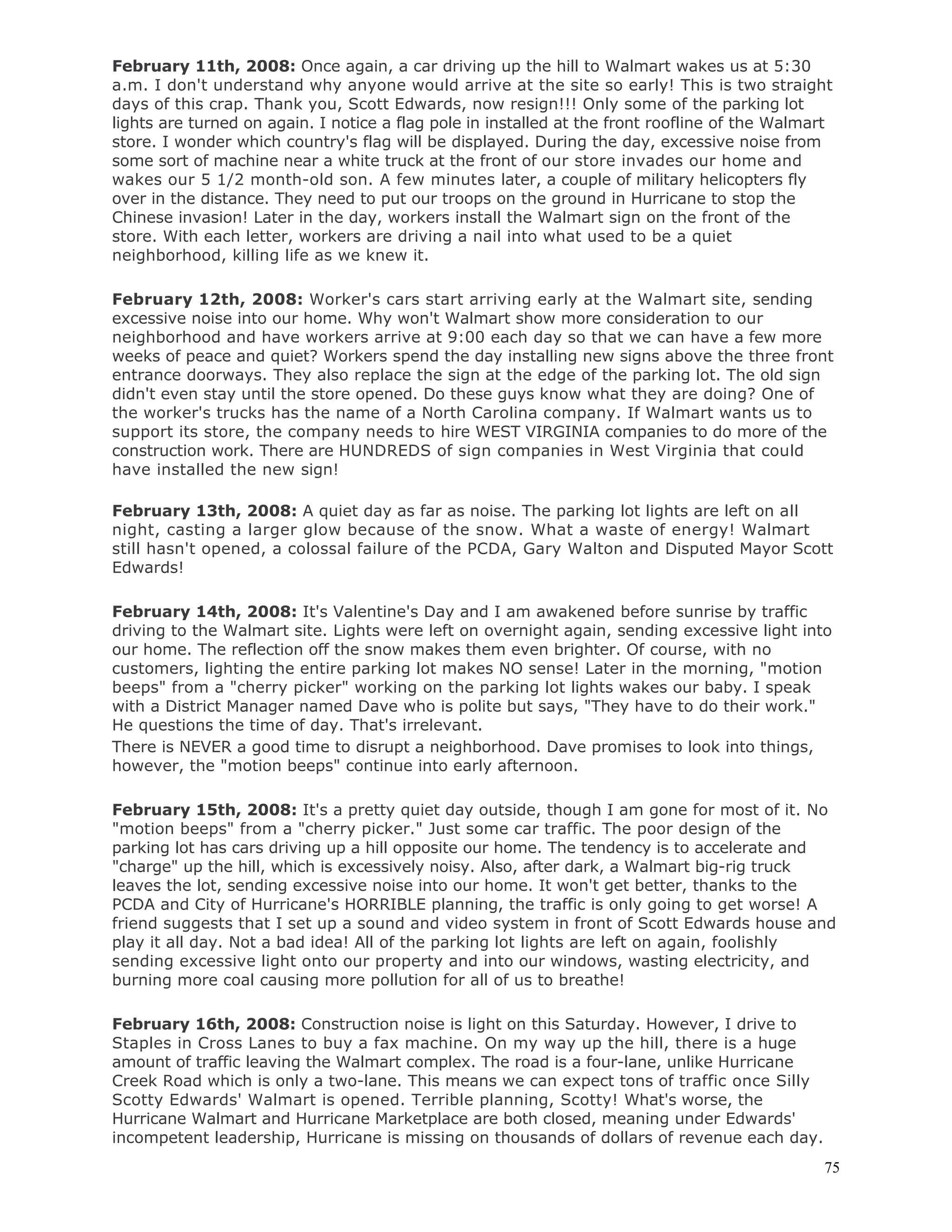 75
February 11th, 2008: Once again, a car driving up the hill to Walmart wakes us at 5:30
a.m. I don't understand why anyone would arrive at the site so early! This is two straight
days of this crap. Thank you, Scott Edwards, now resign!!! Only some of the parking lot
lights are turned on again. I notice a flag pole in installed at the front roofline of the Walmart
store. I wonder which country's flag will be displayed. During the day, excessive noise from
some sort of machine near a white truck at the front of our store invades our home and
wakes our 5 1/2 month-old son. A few minutes later, a couple of military helicopters fly
over in the distance. They need to put our troops on the ground in Hurricane to stop the
Chinese invasion! Later in the day, workers install the Walmart sign on the front of the
store. With each letter, workers are driving a nail into what used to be a quiet
neighborhood, killing life as we knew it.
February 12th, 2008: Worker's cars start arriving early at the Walmart site, sending
excessive noise into our home. Why won't Walmart show more consideration to our
neighborhood and have workers arrive at 9:00 each day so that we can have a few more
weeks of peace and quiet? Workers spend the day installing new signs above the three front
entrance doorways. They also replace the sign at the edge of the parking lot. The old sign
didn't even stay until the store opened. Do these guys know what they are doing? One of
the worker's trucks has the name of a North Carolina company. If Walmart wants us to
support its store, the company needs to hire WEST VIRGINIA companies to do more of the
construction work. There are HUNDREDS of sign companies in West Virginia that could
have installed the new sign!
February 13th, 2008: A quiet day as far as noise. The parking lot lights are left on all
night, casting a larger glow because of the snow. What a waste of energy! Walmart
still hasn't opened, a colossal failure of the PCDA, Gary Walton and Disputed Mayor Scott
Edwards!
February 14th, 2008: It's Valentine's Day and I am awakened before sunrise by traffic
driving to the Walmart site. Lights were left on overnight again, sending excessive light into
our home. The reflection off the snow makes them even brighter. Of course, with no
customers, lighting the entire parking lot makes NO sense! Later in the morning, "motion
beeps" from a "cherry picker" working on the parking lot lights wakes our baby. I speak
with a District Manager named Dave who is polite but says, "They have to do their work."
He questions the time of day. That's irrelevant.
There is NEVER a good time to disrupt a neighborhood. Dave promises to look into things,
however, the "motion beeps" continue into early afternoon.
February 15th, 2008: It's a pretty quiet day outside, though I am gone for most of it. No
"motion beeps" from a "cherry picker." Just some car traffic. The poor design of the
parking lot has cars driving up a hill opposite our home. The tendency is to accelerate and
"charge" up the hill, which is excessively noisy. Also, after dark, a Walmart big-rig truck
leaves the lot, sending excessive noise into our home. It won't get better, thanks to the
PCDA and City of Hurricane's HORRIBLE planning, the traffic is only going to get worse! A
friend suggests that I set up a sound and video system in front of Scott Edwards house and
play it all day. Not a bad idea! All of the parking lot lights are left on again, foolishly
sending excessive light onto our property and into our windows, wasting electricity, and
burning more coal causing more pollution for all of us to breathe!
February 16th, 2008: Construction noise is light on this Saturday. However, I drive to
Staples in Cross Lanes to buy a fax machine. On my way up the hill, there is a huge
amount of traffic leaving the Walmart complex. The road is a four-lane, unlike Hurricane
Creek Road which is only a two-lane. This means we can expect tons of traffic once Silly
Scotty Edwards' Walmart is opened. Terrible planning, Scotty! What's worse, the
Hurricane Walmart and Hurricane Marketplace are both closed, meaning under Edwards'
incompetent leadership, Hurricane is missing on thousands of dollars of revenue each day.
 