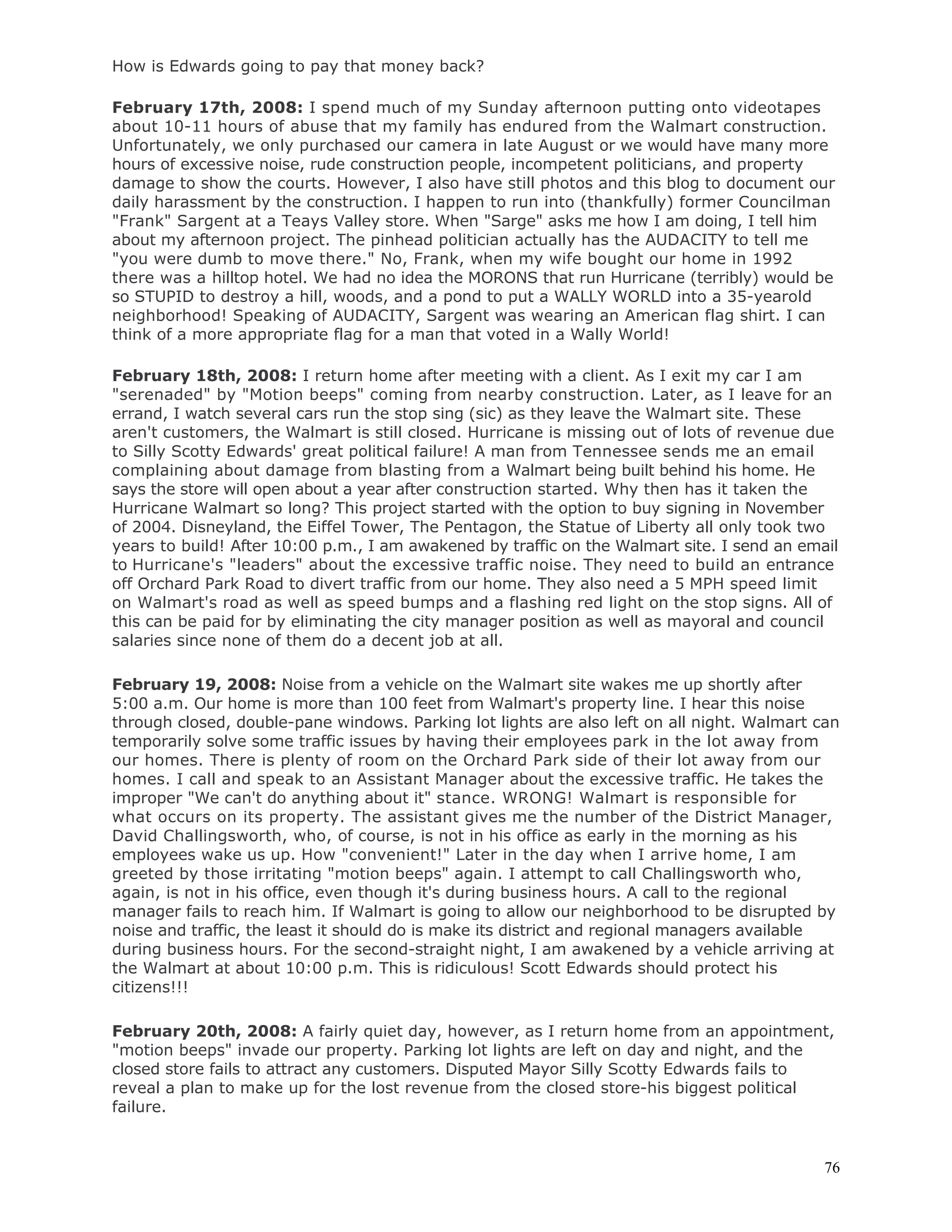 76
How is Edwards going to pay that money back?
February 17th, 2008: I spend much of my Sunday afternoon putting onto videotapes
about 10-11 hours of abuse that my family has endured from the Walmart construction.
Unfortunately, we only purchased our camera in late August or we would have many more
hours of excessive noise, rude construction people, incompetent politicians, and property
damage to show the courts. However, I also have still photos and this blog to document our
daily harassment by the construction. I happen to run into (thankfully) former Councilman
"Frank" Sargent at a Teays Valley store. When "Sarge" asks me how I am doing, I tell him
about my afternoon project. The pinhead politician actually has the AUDACITY to tell me
"you were dumb to move there." No, Frank, when my wife bought our home in 1992
there was a hilltop hotel. We had no idea the MORONS that run Hurricane (terribly) would be
so STUPID to destroy a hill, woods, and a pond to put a WALLY WORLD into a 35-yearold
neighborhood! Speaking of AUDACITY, Sargent was wearing an American flag shirt. I can
think of a more appropriate flag for a man that voted in a Wally World!
February 18th, 2008: I return home after meeting with a client. As I exit my car I am
"serenaded" by "Motion beeps" coming from nearby construction. Later, as I leave for an
errand, I watch several cars run the stop sing (sic) as they leave the Walmart site. These
aren't customers, the Walmart is still closed. Hurricane is missing out of lots of revenue due
to Silly Scotty Edwards' great political failure! A man from Tennessee sends me an email
complaining about damage from blasting from a Walmart being built behind his home. He
says the store will open about a year after construction started. Why then has it taken the
Hurricane Walmart so long? This project started with the option to buy signing in November
of 2004. Disneyland, the Eiffel Tower, The Pentagon, the Statue of Liberty all only took two
years to build! After 10:00 p.m., I am awakened by traffic on the Walmart site. I send an email
to Hurricane's "leaders" about the excessive traffic noise. They need to build an entrance
off Orchard Park Road to divert traffic from our home. They also need a 5 MPH speed limit
on Walmart's road as well as speed bumps and a flashing red light on the stop signs. All of
this can be paid for by eliminating the city manager position as well as mayoral and council
salaries since none of them do a decent job at all.
February 19, 2008: Noise from a vehicle on the Walmart site wakes me up shortly after
5:00 a.m. Our home is more than 100 feet from Walmart's property line. I hear this noise
through closed, double-pane windows. Parking lot lights are also left on all night. Walmart can
temporarily solve some traffic issues by having their employees park in the lot away from
our homes. There is plenty of room on the Orchard Park side of their lot away from our
homes. I call and speak to an Assistant Manager about the excessive traffic. He takes the
improper "We can't do anything about it" stance. WRONG! Walmart is responsible for
what occurs on its property. The assistant gives me the number of the District Manager,
David Challingsworth, who, of course, is not in his office as early in the morning as his
employees wake us up. How "convenient!" Later in the day when I arrive home, I am
greeted by those irritating "motion beeps" again. I attempt to call Challingsworth who,
again, is not in his office, even though it's during business hours. A call to the regional
manager fails to reach him. If Walmart is going to allow our neighborhood to be disrupted by
noise and traffic, the least it should do is make its district and regional managers available
during business hours. For the second-straight night, I am awakened by a vehicle arriving at
the Walmart at about 10:00 p.m. This is ridiculous! Scott Edwards should protect his
citizens!!!
February 20th, 2008: A fairly quiet day, however, as I return home from an appointment,
"motion beeps" invade our property. Parking lot lights are left on day and night, and the
closed store fails to attract any customers. Disputed Mayor Silly Scotty Edwards fails to
reveal a plan to make up for the lost revenue from the closed store-his biggest political
failure.
 