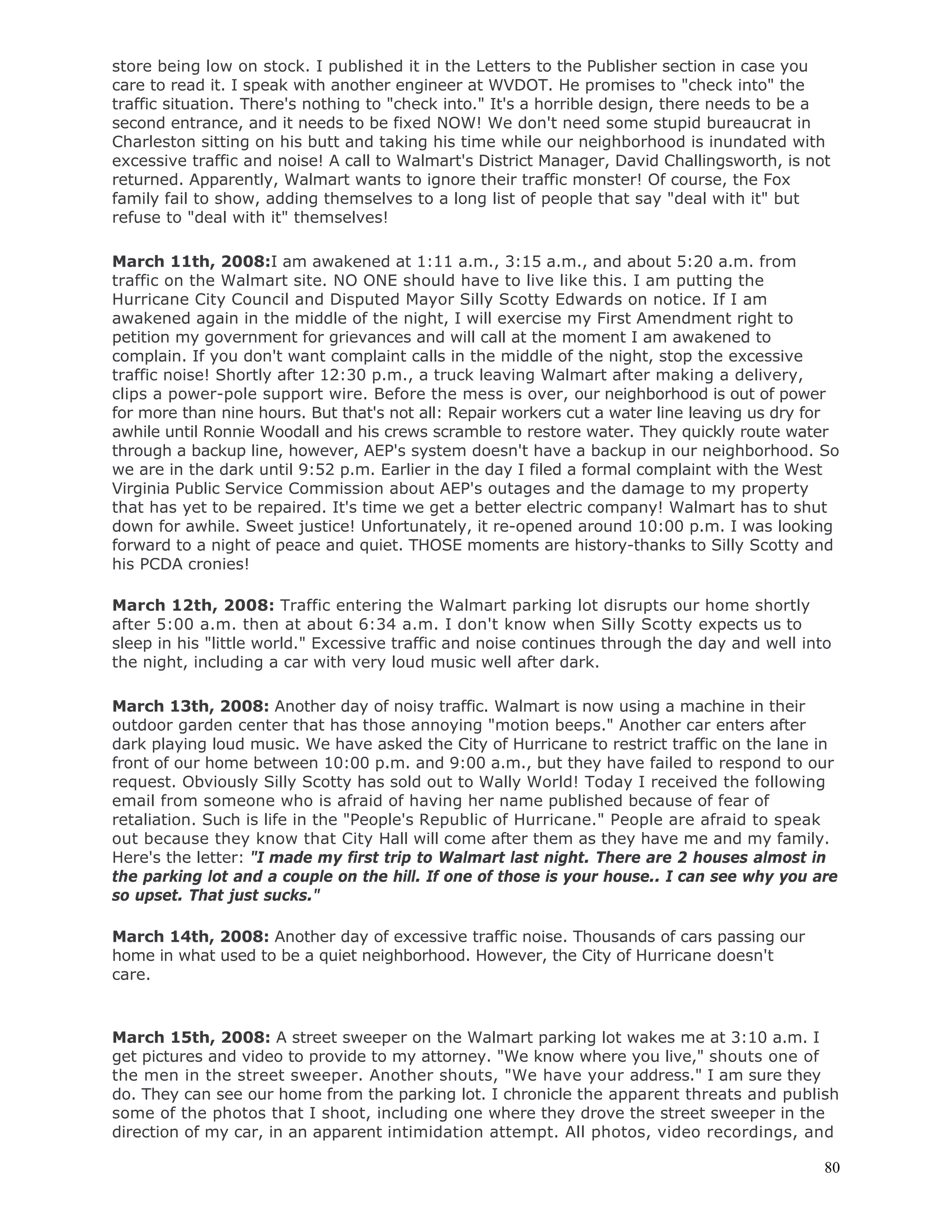 80
store being low on stock. I published it in the Letters to the Publisher section in case you
care to read it. I speak with another engineer at WVDOT. He promises to "check into" the
traffic situation. There's nothing to "check into." It's a horrible design, there needs to be a
second entrance, and it needs to be fixed NOW! We don't need some stupid bureaucrat in
Charleston sitting on his butt and taking his time while our neighborhood is inundated with
excessive traffic and noise! A call to Walmart's District Manager, David Challingsworth, is not
returned. Apparently, Walmart wants to ignore their traffic monster! Of course, the Fox
family fail to show, adding themselves to a long list of people that say "deal with it" but
refuse to "deal with it" themselves!
March 11th, 2008:I am awakened at 1:11 a.m., 3:15 a.m., and about 5:20 a.m. from
traffic on the Walmart site. NO ONE should have to live like this. I am putting the
Hurricane City Council and Disputed Mayor Silly Scotty Edwards on notice. If I am
awakened again in the middle of the night, I will exercise my First Amendment right to
petition my government for grievances and will call at the moment I am awakened to
complain. If you don't want complaint calls in the middle of the night, stop the excessive
traffic noise! Shortly after 12:30 p.m., a truck leaving Walmart after making a delivery,
clips a power-pole support wire. Before the mess is over, our neighborhood is out of power
for more than nine hours. But that's not all: Repair workers cut a water line leaving us dry for
awhile until Ronnie Woodall and his crews scramble to restore water. They quickly route water
through a backup line, however, AEP's system doesn't have a backup in our neighborhood. So
we are in the dark until 9:52 p.m. Earlier in the day I filed a formal complaint with the West
Virginia Public Service Commission about AEP's outages and the damage to my property
that has yet to be repaired. It's time we get a better electric company! Walmart has to shut
down for awhile. Sweet justice! Unfortunately, it re-opened around 10:00 p.m. I was looking
forward to a night of peace and quiet. THOSE moments are history-thanks to Silly Scotty and
his PCDA cronies!
March 12th, 2008: Traffic entering the Walmart parking lot disrupts our home shortly
after 5:00 a.m. then at about 6:34 a.m. I don't know when Silly Scotty expects us to
sleep in his "little world." Excessive traffic and noise continues through the day and well into
the night, including a car with very loud music well after dark.
March 13th, 2008: Another day of noisy traffic. Walmart is now using a machine in their
outdoor garden center that has those annoying "motion beeps." Another car enters after
dark playing loud music. We have asked the City of Hurricane to restrict traffic on the lane in
front of our home between 10:00 p.m. and 9:00 a.m., but they have failed to respond to our
request. Obviously Silly Scotty has sold out to Wally World! Today I received the following
email from someone who is afraid of having her name published because of fear of
retaliation. Such is life in the "People's Republic of Hurricane." People are afraid to speak
out because they know that City Hall will come after them as they have me and my family.
Here's the letter: "I made my first trip to Walmart last night. There are 2 houses almost in
the parking lot and a couple on the hill. If one of those is your house.. I can see why you are
so upset. That just sucks."
March 14th, 2008: Another day of excessive traffic noise. Thousands of cars passing our
home in what used to be a quiet neighborhood. However, the City of Hurricane doesn't
care.
March 15th, 2008: A street sweeper on the Walmart parking lot wakes me at 3:10 a.m. I
get pictures and video to provide to my attorney. "We know where you live," shouts one of
the men in the street sweeper. Another shouts, "We have your address." I am sure they
do. They can see our home from the parking lot. I chronicle the apparent threats and publish
some of the photos that I shoot, including one where they drove the street sweeper in the
direction of my car, in an apparent intimidation attempt. All photos, video recordings, and
 
