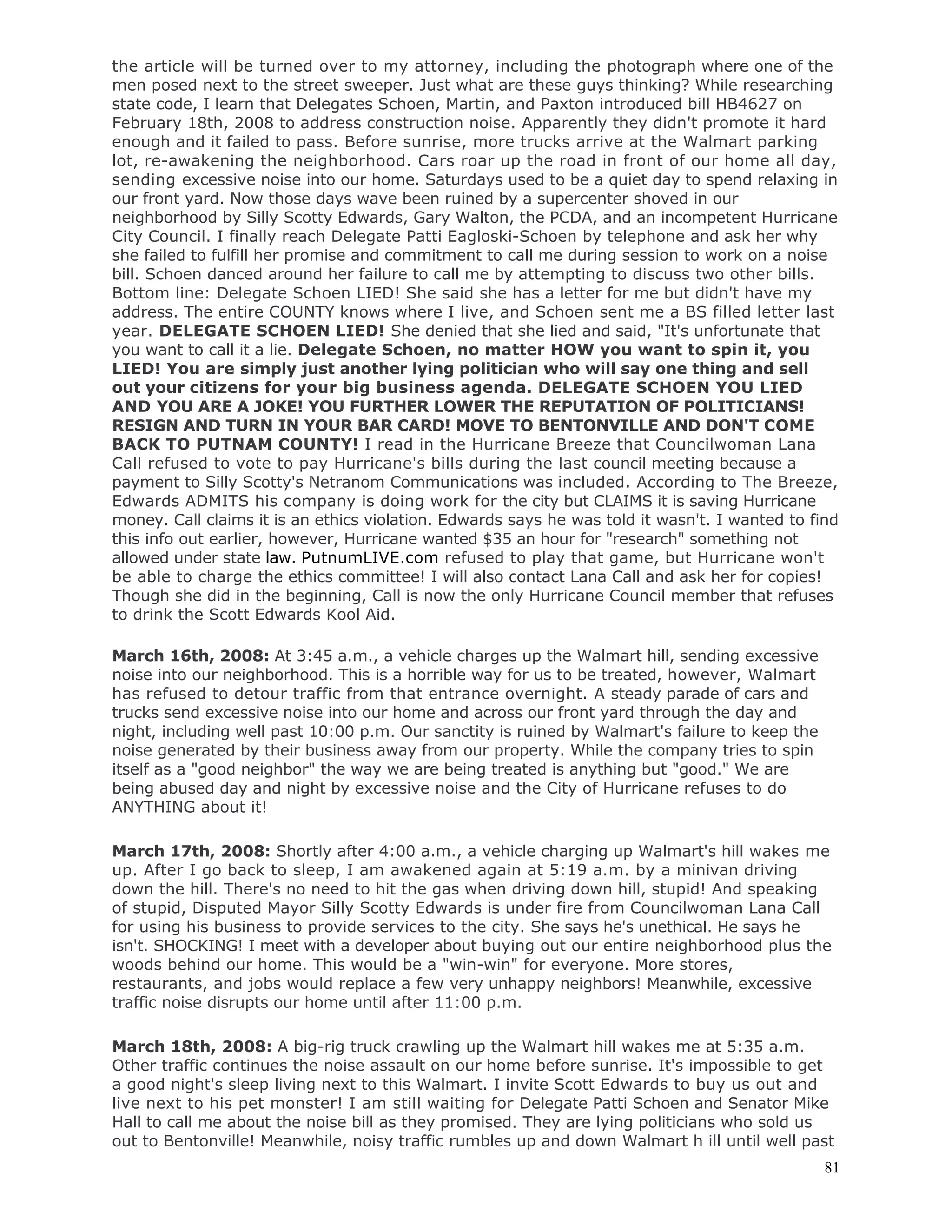81
the article will be turned over to my attorney, including the photograph where one of the
men posed next to the street sweeper. Just what are these guys thinking? While researching
state code, I learn that Delegates Schoen, Martin, and Paxton introduced bill HB4627 on
February 18th, 2008 to address construction noise. Apparently they didn't promote it hard
enough and it failed to pass. Before sunrise, more trucks arrive at the Walmart parking
lot, re-awakening the neighborhood. Cars roar up the road in front of our home all day,
sending excessive noise into our home. Saturdays used to be a quiet day to spend relaxing in
our front yard. Now those days wave been ruined by a supercenter shoved in our
neighborhood by Silly Scotty Edwards, Gary Walton, the PCDA, and an incompetent Hurricane
City Council. I finally reach Delegate Patti Eagloski-Schoen by telephone and ask her why
she failed to fulfill her promise and commitment to call me during session to work on a noise
bill. Schoen danced around her failure to call me by attempting to discuss two other bills.
Bottom line: Delegate Schoen LIED! She said she has a letter for me but didn't have my
address. The entire COUNTY knows where I live, and Schoen sent me a BS filled letter last
year. DELEGATE SCHOEN LIED! She denied that she lied and said, "It's unfortunate that
you want to call it a lie. Delegate Schoen, no matter HOW you want to spin it, you
LIED! You are simply just another lying politician who will say one thing and sell
out your citizens for your big business agenda. DELEGATE SCHOEN YOU LIED
AND YOU ARE A JOKE! YOU FURTHER LOWER THE REPUTATION OF POLITICIANS!
RESIGN AND TURN IN YOUR BAR CARD! MOVE TO BENTONVILLE AND DON'T COME
BACK TO PUTNAM COUNTY! I read in the Hurricane Breeze that Councilwoman Lana
Call refused to vote to pay Hurricane's bills during the last council meeting because a
payment to Silly Scotty's Netranom Communications was included. According to The Breeze,
Edwards ADMITS his company is doing work for the city but CLAIMS it is saving Hurricane
money. Call claims it is an ethics violation. Edwards says he was told it wasn't. I wanted to find
this info out earlier, however, Hurricane wanted $35 an hour for "research" something not
allowed under state law. PutnumLIVE.com refused to play that game, but Hurricane won't
be able to charge the ethics committee! I will also contact Lana Call and ask her for copies!
Though she did in the beginning, Call is now the only Hurricane Council member that refuses
to drink the Scott Edwards Kool Aid.
March 16th, 2008: At 3:45 a.m., a vehicle charges up the Walmart hill, sending excessive
noise into our neighborhood. This is a horrible way for us to be treated, however, Walmart
has refused to detour traffic from that entrance overnight. A steady parade of cars and
trucks send excessive noise into our home and across our front yard through the day and
night, including well past 10:00 p.m. Our sanctity is ruined by Walmart's failure to keep the
noise generated by their business away from our property. While the company tries to spin
itself as a "good neighbor" the way we are being treated is anything but "good." We are
being abused day and night by excessive noise and the City of Hurricane refuses to do
ANYTHING about it!
March 17th, 2008: Shortly after 4:00 a.m., a vehicle charging up Walmart's hill wakes me
up. After I go back to sleep, I am awakened again at 5:19 a.m. by a minivan driving
down the hill. There's no need to hit the gas when driving down hill, stupid! And speaking
of stupid, Disputed Mayor Silly Scotty Edwards is under fire from Councilwoman Lana Call
for using his business to provide services to the city. She says he's unethical. He says he
isn't. SHOCKING! I meet with a developer about buying out our entire neighborhood plus the
woods behind our home. This would be a "win-win" for everyone. More stores,
restaurants, and jobs would replace a few very unhappy neighbors! Meanwhile, excessive
traffic noise disrupts our home until after 11:00 p.m.
March 18th, 2008: A big-rig truck crawling up the Walmart hill wakes me at 5:35 a.m.
Other traffic continues the noise assault on our home before sunrise. It's impossible to get
a good night's sleep living next to this Walmart. I invite Scott Edwards to buy us out and
live next to his pet monster! I am still waiting for Delegate Patti Schoen and Senator Mike
Hall to call me about the noise bill as they promised. They are lying politicians who sold us
out to Bentonville! Meanwhile, noisy traffic rumbles up and down Walmart h ill until well past
 