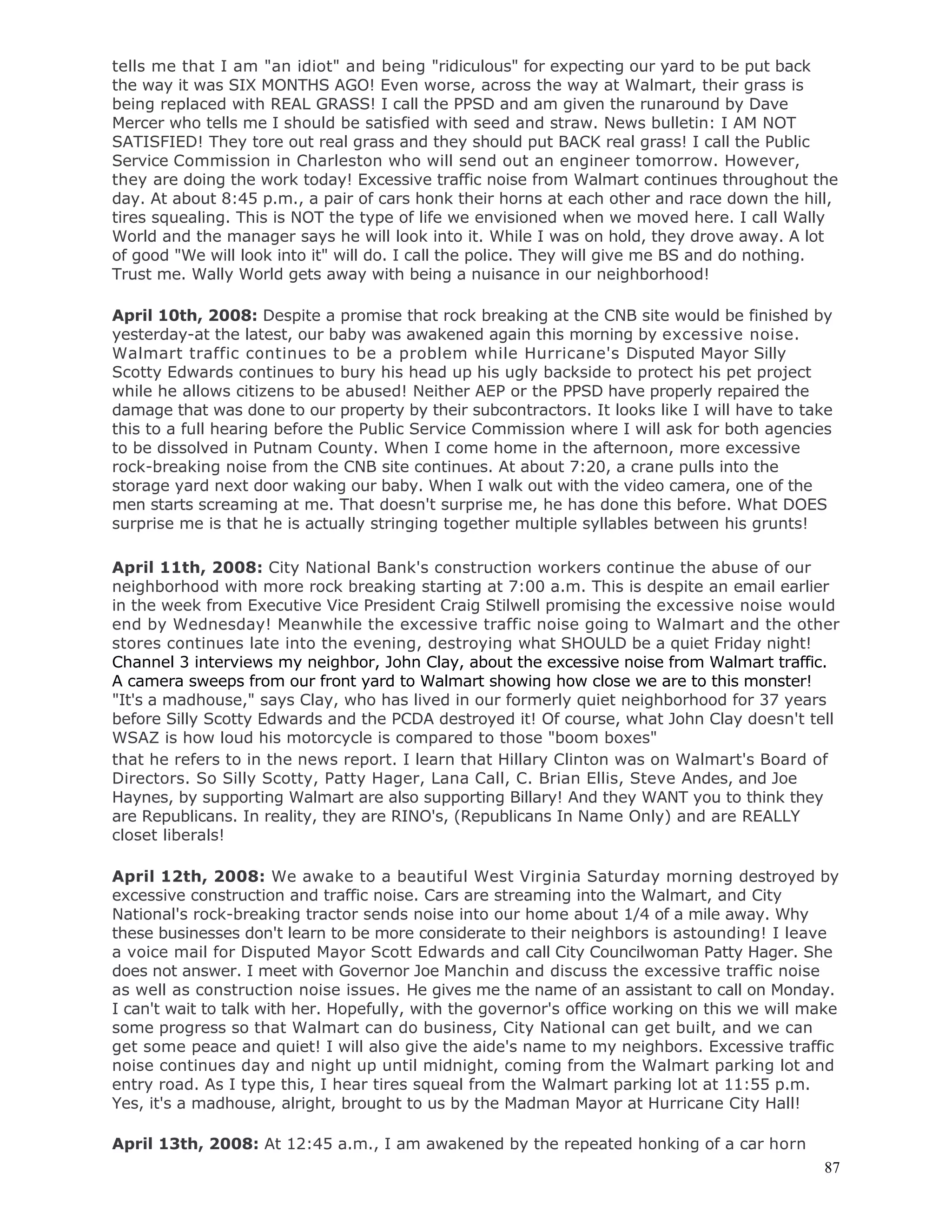 87
tells me that I am "an idiot" and being "ridiculous" for expecting our yard to be put back
the way it was SIX MONTHS AGO! Even worse, across the way at Walmart, their grass is
being replaced with REAL GRASS! I call the PPSD and am given the runaround by Dave
Mercer who tells me I should be satisfied with seed and straw. News bulletin: I AM NOT
SATISFIED! They tore out real grass and they should put BACK real grass! I call the Public
Service Commission in Charleston who will send out an engineer tomorrow. However,
they are doing the work today! Excessive traffic noise from Walmart continues throughout the
day. At about 8:45 p.m., a pair of cars honk their horns at each other and race down the hill,
tires squealing. This is NOT the type of life we envisioned when we moved here. I call Wally
World and the manager says he will look into it. While I was on hold, they drove away. A lot
of good "We will look into it" will do. I call the police. They will give me BS and do nothing.
Trust me. Wally World gets away with being a nuisance in our neighborhood!
April 10th, 2008: Despite a promise that rock breaking at the CNB site would be finished by
yesterday-at the latest, our baby was awakened again this morning by excessive noise.
Walmart traffic continues to be a problem while Hurricane's Disputed Mayor Silly
Scotty Edwards continues to bury his head up his ugly backside to protect his pet project
while he allows citizens to be abused! Neither AEP or the PPSD have properly repaired the
damage that was done to our property by their subcontractors. It looks like I will have to take
this to a full hearing before the Public Service Commission where I will ask for both agencies
to be dissolved in Putnam County. When I come home in the afternoon, more excessive
rock-breaking noise from the CNB site continues. At about 7:20, a crane pulls into the
storage yard next door waking our baby. When I walk out with the video camera, one of the
men starts screaming at me. That doesn't surprise me, he has done this before. What DOES
surprise me is that he is actually stringing together multiple syllables between his grunts!
April 11th, 2008: City National Bank's construction workers continue the abuse of our
neighborhood with more rock breaking starting at 7:00 a.m. This is despite an email earlier
in the week from Executive Vice President Craig Stilwell promising the excessive noise would
end by Wednesday! Meanwhile the excessive traffic noise going to Walmart and the other
stores continues late into the evening, destroying what SHOULD be a quiet Friday night!
Channel 3 interviews my neighbor, John Clay, about the excessive noise from Walmart traffic.
A camera sweeps from our front yard to Walmart showing how close we are to this monster!
"It's a madhouse," says Clay, who has lived in our formerly quiet neighborhood for 37 years
before Silly Scotty Edwards and the PCDA destroyed it! Of course, what John Clay doesn't tell
WSAZ is how loud his motorcycle is compared to those "boom boxes"
that he refers to in the news report. I learn that Hillary Clinton was on Walmart's Board of
Directors. So Silly Scotty, Patty Hager, Lana Call, C. Brian Ellis, Steve Andes, and Joe
Haynes, by supporting Walmart are also supporting Billary! And they WANT you to think they
are Republicans. In reality, they are RINO's, (Republicans In Name Only) and are REALLY
closet liberals!
April 12th, 2008: We awake to a beautiful West Virginia Saturday morning destroyed by
excessive construction and traffic noise. Cars are streaming into the Walmart, and City
National's rock-breaking tractor sends noise into our home about 1/4 of a mile away. Why
these businesses don't learn to be more considerate to their neighbors is astounding! I leave
a voice mail for Disputed Mayor Scott Edwards and call City Councilwoman Patty Hager. She
does not answer. I meet with Governor Joe Manchin and discuss the excessive traffic noise
as well as construction noise issues. He gives me the name of an assistant to call on Monday.
I can't wait to talk with her. Hopefully, with the governor's office working on this we will make
some progress so that Walmart can do business, City National can get built, and we can
get some peace and quiet! I will also give the aide's name to my neighbors. Excessive traffic
noise continues day and night up until midnight, coming from the Walmart parking lot and
entry road. As I type this, I hear tires squeal from the Walmart parking lot at 11:55 p.m.
Yes, it's a madhouse, alright, brought to us by the Madman Mayor at Hurricane City Hall!
April 13th, 2008: At 12:45 a.m., I am awakened by the repeated honking of a car horn
 
