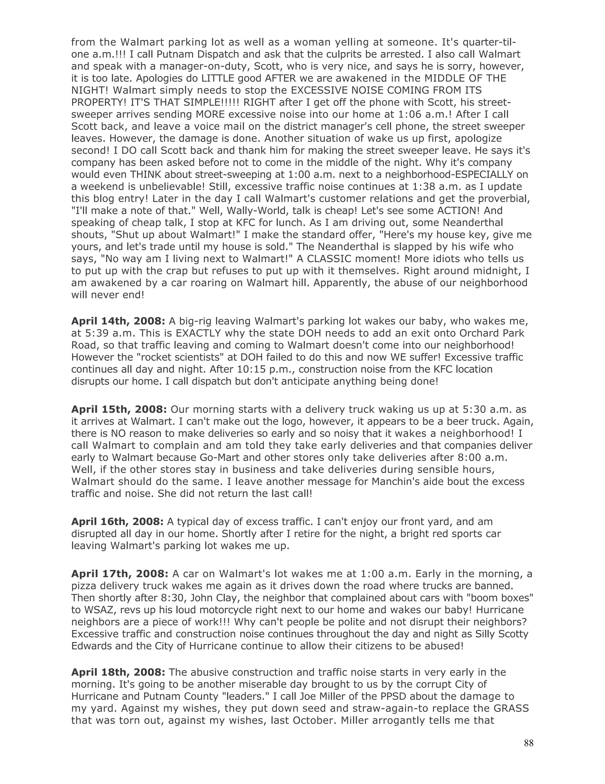 88
from the Walmart parking lot as well as a woman yelling at someone. It's quarter-til-
one a.m.!!! I call Putnam Dispatch and ask that the culprits be arrested. I also call Walmart
and speak with a manager-on-duty, Scott, who is very nice, and says he is sorry, however,
it is too late. Apologies do LITTLE good AFTER we are awakened in the MIDDLE OF THE
NIGHT! Walmart simply needs to stop the EXCESSIVE NOISE COMING FROM ITS
PROPERTY! IT'S THAT SIMPLE!!!!! RIGHT after I get off the phone with Scott, his street-
sweeper arrives sending MORE excessive noise into our home at 1:06 a.m.! After I call
Scott back, and leave a voice mail on the district manager's cell phone, the street sweeper
leaves. However, the damage is done. Another situation of wake us up first, apologize
second! I DO call Scott back and thank him for making the street sweeper leave. He says it's
company has been asked before not to come in the middle of the night. Why it's company
would even THINK about street-sweeping at 1:00 a.m. next to a neighborhood-ESPECIALLY on
a weekend is unbelievable! Still, excessive traffic noise continues at 1:38 a.m. as I update
this blog entry! Later in the day I call Walmart's customer relations and get the proverbial,
"I'll make a note of that." Well, Wally-World, talk is cheap! Let's see some ACTION! And
speaking of cheap talk, I stop at KFC for lunch. As I am driving out, some Neanderthal
shouts, "Shut up about Walmart!" I make the standard offer, "Here's my house key, give me
yours, and let's trade until my house is sold." The Neanderthal is slapped by his wife who
says, "No way am I living next to Walmart!" A CLASSIC moment! More idiots who tells us
to put up with the crap but refuses to put up with it themselves. Right around midnight, I
am awakened by a car roaring on Walmart hill. Apparently, the abuse of our neighborhood
will never end!
April 14th, 2008: A big-rig leaving Walmart's parking lot wakes our baby, who wakes me,
at 5:39 a.m. This is EXACTLY why the state DOH needs to add an exit onto Orchard Park
Road, so that traffic leaving and coming to Walmart doesn't come into our neighborhood!
However the "rocket scientists" at DOH failed to do this and now WE suffer! Excessive traffic
continues all day and night. After 10:15 p.m., construction noise from the KFC location
disrupts our home. I call dispatch but don't anticipate anything being done!
April 15th, 2008: Our morning starts with a delivery truck waking us up at 5:30 a.m. as
it arrives at Walmart. I can't make out the logo, however, it appears to be a beer truck. Again,
there is NO reason to make deliveries so early and so noisy that it wakes a neighborhood! I
call Walmart to complain and am told they take early deliveries and that companies deliver
early to Walmart because Go-Mart and other stores only take deliveries after 8:00 a.m.
Well, if the other stores stay in business and take deliveries during sensible hours,
Walmart should do the same. I leave another message for Manchin's aide bout the excess
traffic and noise. She did not return the last call!
April 16th, 2008: A typical day of excess traffic. I can't enjoy our front yard, and am
disrupted all day in our home. Shortly after I retire for the night, a bright red sports car
leaving Walmart's parking lot wakes me up.
April 17th, 2008: A car on Walmart's lot wakes me at 1:00 a.m. Early in the morning, a
pizza delivery truck wakes me again as it drives down the road where trucks are banned.
Then shortly after 8:30, John Clay, the neighbor that complained about cars with "boom boxes"
to WSAZ, revs up his loud motorcycle right next to our home and wakes our baby! Hurricane
neighbors are a piece of work!!! Why can't people be polite and not disrupt their neighbors?
Excessive traffic and construction noise continues throughout the day and night as Silly Scotty
Edwards and the City of Hurricane continue to allow their citizens to be abused!
April 18th, 2008: The abusive construction and traffic noise starts in very early in the
morning. It's going to be another miserable day brought to us by the corrupt City of
Hurricane and Putnam County "leaders." I call Joe Miller of the PPSD about the damage to
my yard. Against my wishes, they put down seed and straw-again-to replace the GRASS
that was torn out, against my wishes, last October. Miller arrogantly tells me that
 