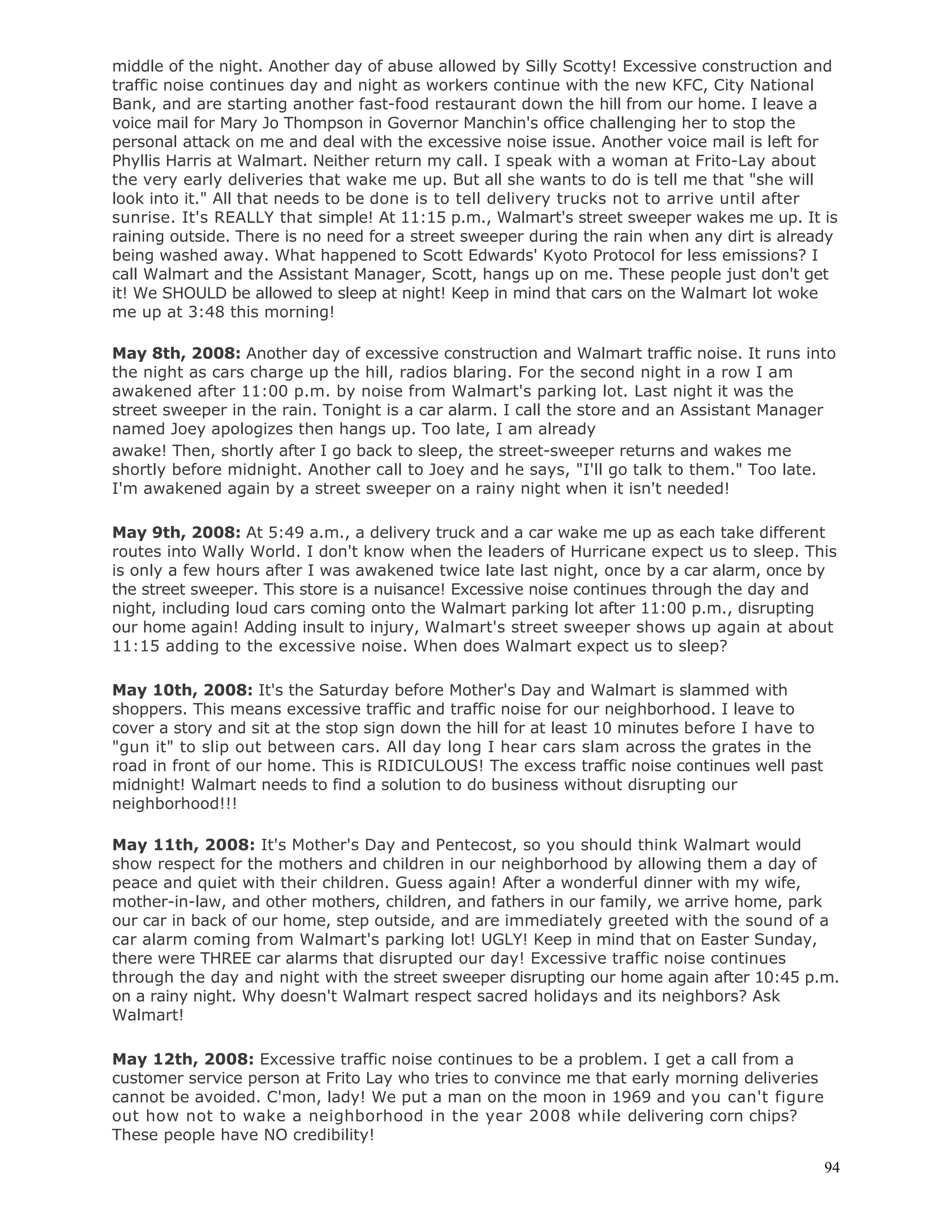 94
middle of the night. Another day of abuse allowed by Silly Scotty! Excessive construction and
traffic noise continues day and night as workers continue with the new KFC, City National
Bank, and are starting another fast-food restaurant down the hill from our home. I leave a
voice mail for Mary Jo Thompson in Governor Manchin's office challenging her to stop the
personal attack on me and deal with the excessive noise issue. Another voice mail is left for
Phyllis Harris at Walmart. Neither return my call. I speak with a woman at Frito-Lay about
the very early deliveries that wake me up. But all she wants to do is tell me that "she will
look into it." All that needs to be done is to tell delivery trucks not to arrive until after
sunrise. It's REALLY that simple! At 11:15 p.m., Walmart's street sweeper wakes me up. It is
raining outside. There is no need for a street sweeper during the rain when any dirt is already
being washed away. What happened to Scott Edwards' Kyoto Protocol for less emissions? I
call Walmart and the Assistant Manager, Scott, hangs up on me. These people just don't get
it! We SHOULD be allowed to sleep at night! Keep in mind that cars on the Walmart lot woke
me up at 3:48 this morning!
May 8th, 2008: Another day of excessive construction and Walmart traffic noise. It runs into
the night as cars charge up the hill, radios blaring. For the second night in a row I am
awakened after 11:00 p.m. by noise from Walmart's parking lot. Last night it was the
street sweeper in the rain. Tonight is a car alarm. I call the store and an Assistant Manager
named Joey apologizes then hangs up. Too late, I am already
awake! Then, shortly after I go back to sleep, the street-sweeper returns and wakes me
shortly before midnight. Another call to Joey and he says, "I'll go talk to them." Too late.
I'm awakened again by a street sweeper on a rainy night when it isn't needed!
May 9th, 2008: At 5:49 a.m., a delivery truck and a car wake me up as each take different
routes into Wally World. I don't know when the leaders of Hurricane expect us to sleep. This
is only a few hours after I was awakened twice late last night, once by a car alarm, once by
the street sweeper. This store is a nuisance! Excessive noise continues through the day and
night, including loud cars coming onto the Walmart parking lot after 11:00 p.m., disrupting
our home again! Adding insult to injury, Walmart's street sweeper shows up again at about
11:15 adding to the excessive noise. When does Walmart expect us to sleep?
May 10th, 2008: It's the Saturday before Mother's Day and Walmart is slammed with
shoppers. This means excessive traffic and traffic noise for our neighborhood. I leave to
cover a story and sit at the stop sign down the hill for at least 10 minutes before I have to
"gun it" to slip out between cars. All day long I hear cars slam across the grates in the
road in front of our home. This is RIDICULOUS! The excess traffic noise continues well past
midnight! Walmart needs to find a solution to do business without disrupting our
neighborhood!!!
May 11th, 2008: It's Mother's Day and Pentecost, so you should think Walmart would
show respect for the mothers and children in our neighborhood by allowing them a day of
peace and quiet with their children. Guess again! After a wonderful dinner with my wife,
mother-in-law, and other mothers, children, and fathers in our family, we arrive home, park
our car in back of our home, step outside, and are immediately greeted with the sound of a
car alarm coming from Walmart's parking lot! UGLY! Keep in mind that on Easter Sunday,
there were THREE car alarms that disrupted our day! Excessive traffic noise continues
through the day and night with the street sweeper disrupting our home again after 10:45 p.m.
on a rainy night. Why doesn't Walmart respect sacred holidays and its neighbors? Ask
Walmart!
May 12th, 2008: Excessive traffic noise continues to be a problem. I get a call from a
customer service person at Frito Lay who tries to convince me that early morning deliveries
cannot be avoided. C'mon, lady! We put a man on the moon in 1969 and you can't figure
out how not to wake a neighborhood in the year 2008 while delivering corn chips?
These people have NO credibility!
 