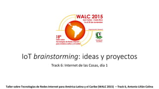 IoT brainstorming: ideas y proyectos
Track 6: Internet de las Cosas, día 1
Taller sobre Tecnologías de Redes Internet para América Latina y el Caribe (WALC 2015) – Track 6, Antonio Liñán Colina
 