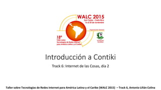 Introducción a Contiki
Track 6: Internet de las Cosas, día 2
Taller sobre Tecnologías de Redes Internet para América Latina y el Caribe (WALC 2015) – Track 6, Antonio Liñán Colina
 
