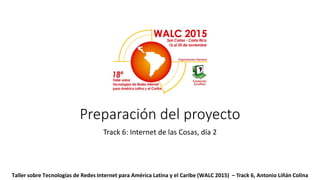 Preparación del proyecto
Track 6: Internet de las Cosas, día 2
Taller sobre Tecnologías de Redes Internet para América Latina y el Caribe (WALC 2015) – Track 6, Antonio Liñán Colina
 