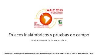 Enlaces inalámbricos y pruebas de campo
Track 6: Internet de las Cosas, día 3
Taller sobre Tecnologías de Redes Internet para América Latina y el Caribe (WALC 2015) – Track 6, Antonio Liñán Colina
 