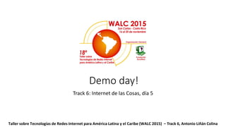 Demo day!
Track 6: Internet de las Cosas, día 5
Taller sobre Tecnologías de Redes Internet para América Latina y el Caribe (WALC 2015) – Track 6, Antonio Liñán Colina
 