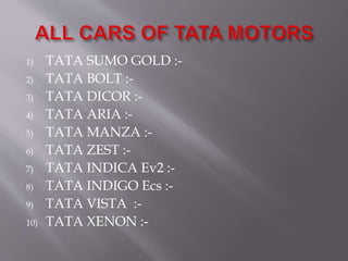 1) TATA SUMO GOLD :-
2) TATA BOLT :-
3) TATA DICOR :-
4) TATA ARIA :-
5) TATA MANZA :-
6) TATA ZEST :-
7) TATA INDICA Ev2 :-
8) TATA INDIGO Ecs :-
9) TATA VISTA :-
10) TATA XENON :-
 