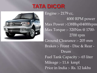 Engine :- 2179 cc,
4000 RPM power
Max Power :-138Bhp@4000rpm
Max Torque :- 320Nm @ 1700-
2700 rpm
Ground Clearance :- 205 mm
Brakes :- Front - Disc & Rear -
Drum
Fuel Tank Capacity :- 65 liter
Mileage :- 11.6 kmpl
Price in India :- Rs. 12 lakhs
 