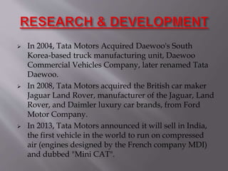  In 2004, Tata Motors Acquired Daewoo's South
Korea-based truck manufacturing unit, Daewoo
Commercial Vehicles Company, later renamed Tata
Daewoo.
 In 2008, Tata Motors acquired the British car maker
Jaguar Land Rover, manufacturer of the Jaguar, Land
Rover, and Daimler luxury car brands, from Ford
Motor Company.
 In 2013, Tata Motors announced it will sell in India,
the first vehicle in the world to run on compressed
air (engines designed by the French company MDI)
and dubbed "Mini CAT".
 