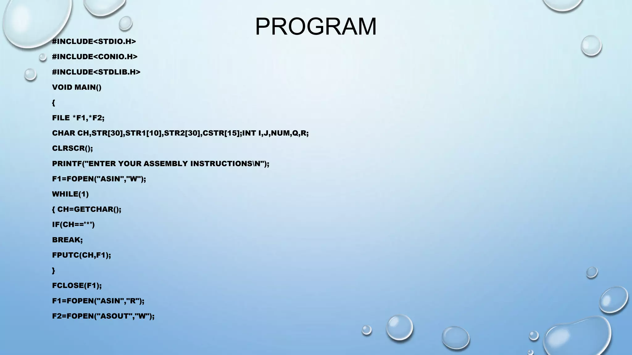 PROGRAM 
#INCLUDE<STDIO.H> 
#INCLUDE<CONIO.H> 
#INCLUDE<STDLIB.H> 
VOID MAIN() 
{ 
FILE *F1,*F2; 
CHAR CH,STR[30],STR1[10],STR2[30],CSTR[15];INT I,J,NUM,Q,R; 
CLRSCR(); 
PRINTF("ENTER YOUR ASSEMBLY INSTRUCTIONSN"); 
F1=FOPEN("ASIN","W"); 
WHILE(1) 
{ CH=GETCHAR(); 
IF(CH=='*') 
BREAK; 
FPUTC(CH,F1); 
} 
FCLOSE(F1); 
F1=FOPEN("ASIN","R"); 
F2=FOPEN("ASOUT","W"); 
 