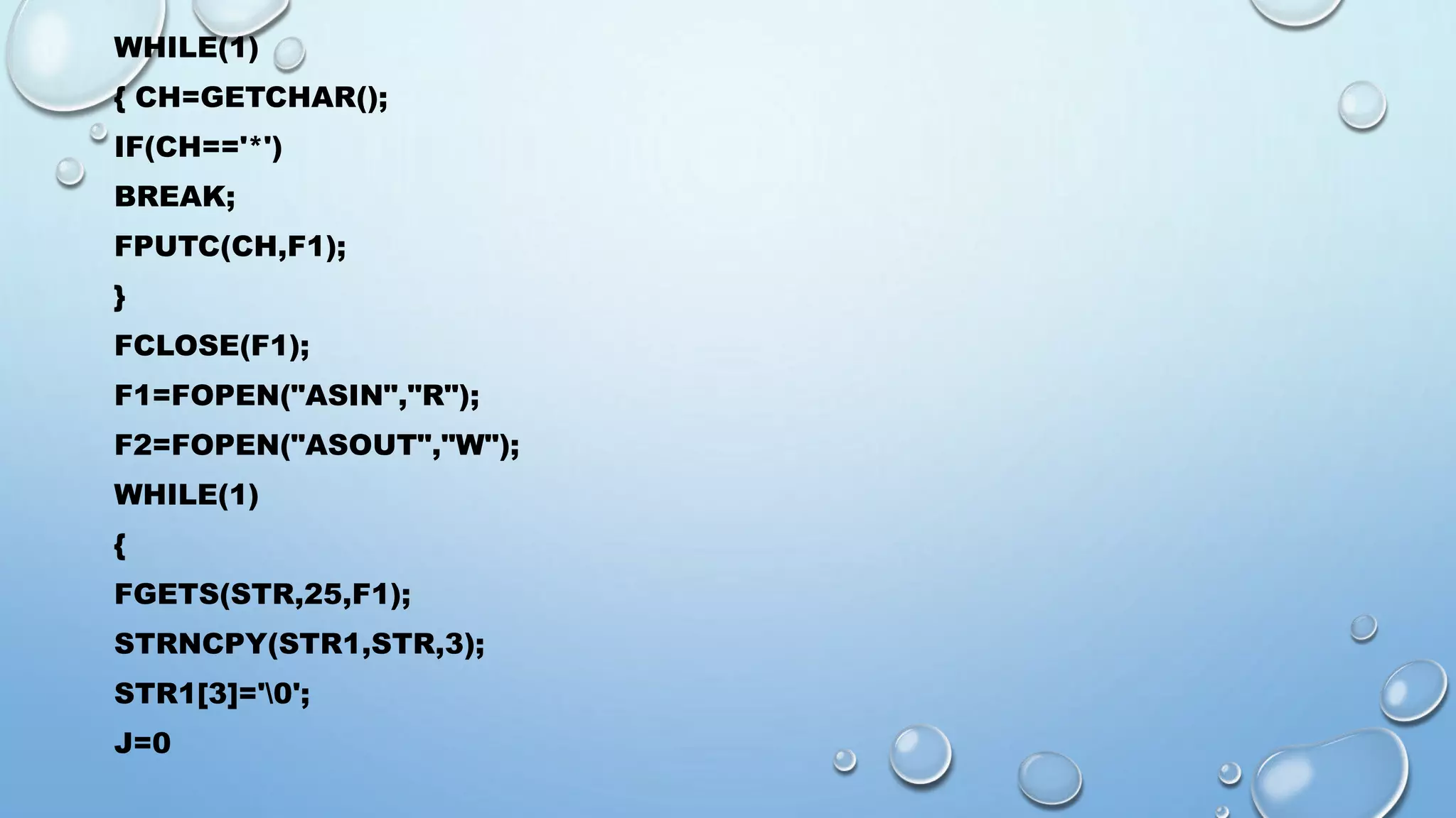 WHILE(1) 
{ CH=GETCHAR(); 
IF(CH=='*') 
BREAK; 
FPUTC(CH,F1); 
} 
FCLOSE(F1); 
F1=FOPEN("ASIN","R"); 
F2=FOPEN("ASOUT","W"); 
WHILE(1) 
{ 
FGETS(STR,25,F1); 
STRNCPY(STR1,STR,3); 
STR1[3]='0'; 
J=0 
 