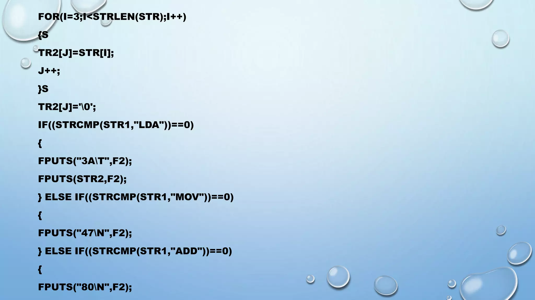 FOR(I=3;I<STRLEN(STR);I++) 
{S 
TR2[J]=STR[I]; 
J++; 
}S 
TR2[J]='0'; 
IF((STRCMP(STR1,"LDA"))==0) 
{ 
FPUTS("3AT",F2); 
FPUTS(STR2,F2); 
} ELSE IF((STRCMP(STR1,"MOV"))==0) 
{ 
FPUTS("47N",F2); 
} ELSE IF((STRCMP(STR1,"ADD"))==0) 
{ 
FPUTS("80N",F2); 
 