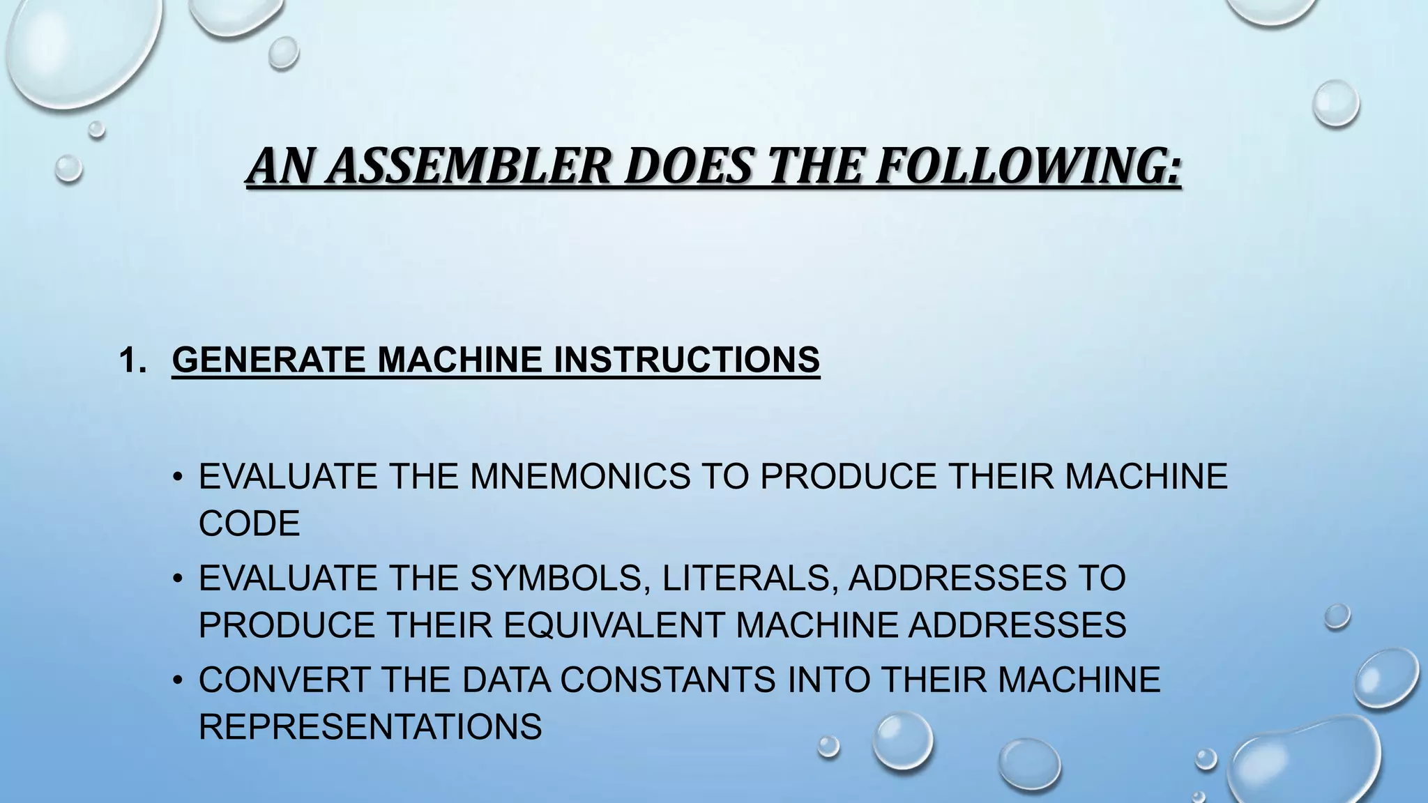 AN ASSEMBLER DOES THE FOLLOWING: 
1. GENERATE MACHINE INSTRUCTIONS 
• EVALUATE THE MNEMONICS TO PRODUCE THEIR MACHINE 
CODE 
• EVALUATE THE SYMBOLS, LITERALS, ADDRESSES TO 
PRODUCE THEIR EQUIVALENT MACHINE ADDRESSES 
• CONVERT THE DATA CONSTANTS INTO THEIR MACHINE 
REPRESENTATIONS 
 