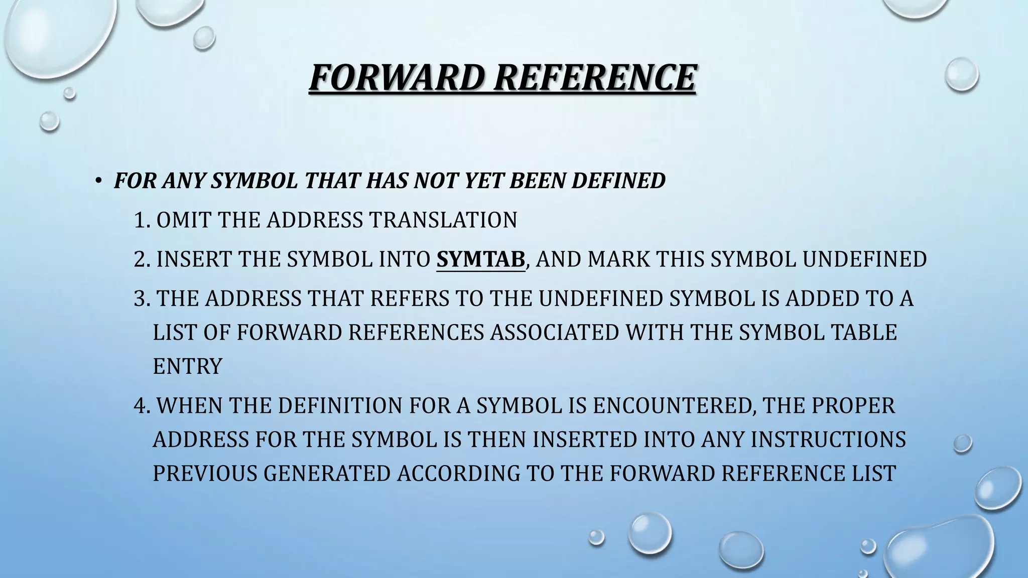 FORWARD REFERENCE 
• FOR ANY SYMBOL THAT HAS NOT YET BEEN DEFINED 
1. OMIT THE ADDRESS TRANSLATION 
2. INSERT THE SYMBOL INTO SYMTAB, AND MARK THIS SYMBOL UNDEFINED 
3. THE ADDRESS THAT REFERS TO THE UNDEFINED SYMBOL IS ADDED TO A 
LIST OF FORWARD REFERENCES ASSOCIATED WITH THE SYMBOL TABLE 
ENTRY 
4. WHEN THE DEFINITION FOR A SYMBOL IS ENCOUNTERED, THE PROPER 
ADDRESS FOR THE SYMBOL IS THEN INSERTED INTO ANY INSTRUCTIONS 
PREVIOUS GENERATED ACCORDING TO THE FORWARD REFERENCE LIST 
 
