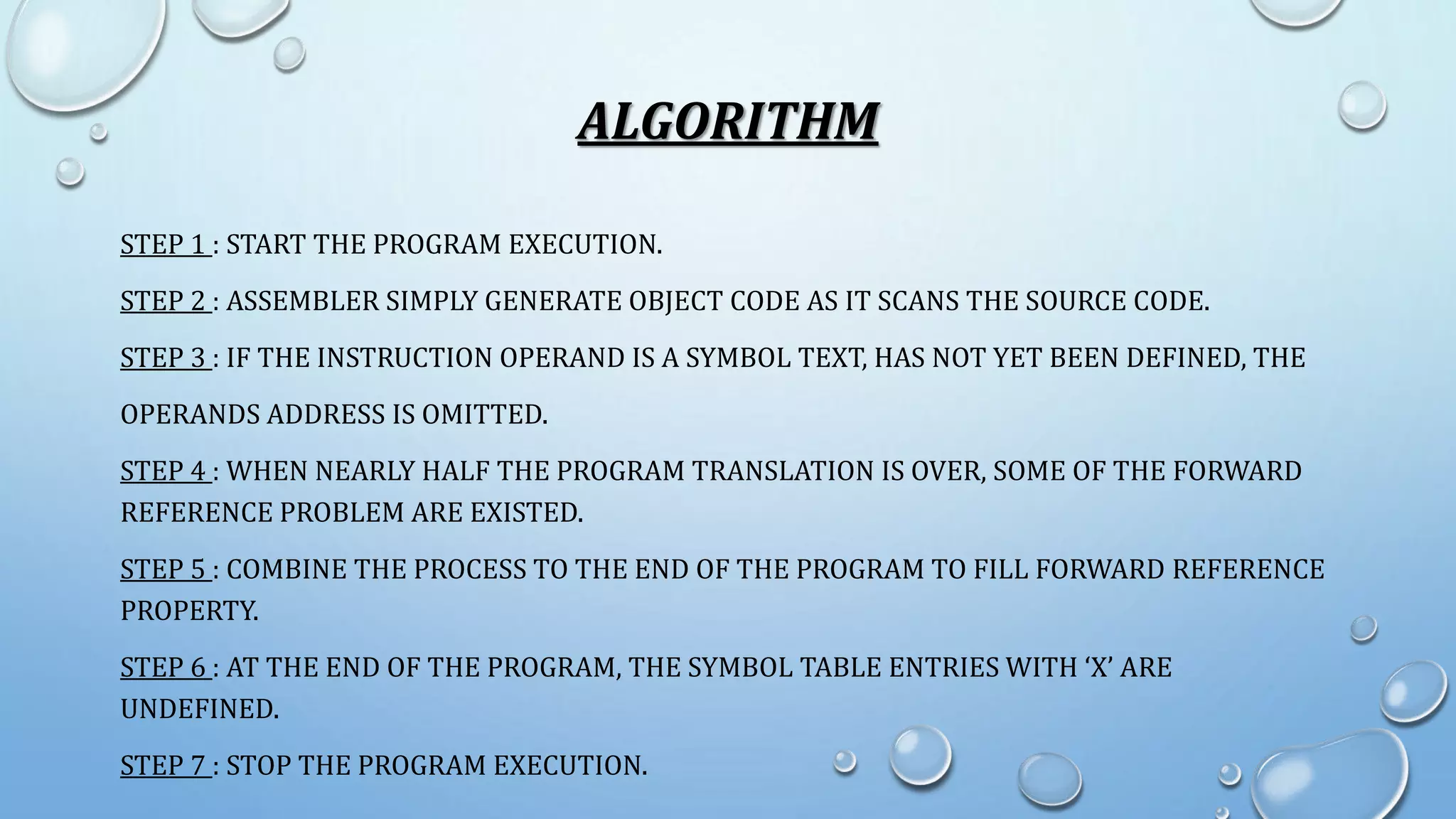 ALGORITHM 
STEP 1 : START THE PROGRAM EXECUTION. 
STEP 2 : ASSEMBLER SIMPLY GENERATE OBJECT CODE AS IT SCANS THE SOURCE CODE. 
STEP 3 : IF THE INSTRUCTION OPERAND IS A SYMBOL TEXT, HAS NOT YET BEEN DEFINED, THE 
OPERANDS ADDRESS IS OMITTED. 
STEP 4 : WHEN NEARLY HALF THE PROGRAM TRANSLATION IS OVER, SOME OF THE FORWARD 
REFERENCE PROBLEM ARE EXISTED. 
STEP 5 : COMBINE THE PROCESS TO THE END OF THE PROGRAM TO FILL FORWARD REFERENCE 
PROPERTY. 
STEP 6 : AT THE END OF THE PROGRAM, THE SYMBOL TABLE ENTRIES WITH ‘X’ ARE 
UNDEFINED. 
STEP 7 : STOP THE PROGRAM EXECUTION. 
 