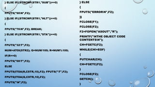 } ELSE IF((STRCMP(STR1,"SUB"))==0) 
{ 
FPUTS("90N",F2); 
} ELSE IF((STRCMP(STR1,"HLT"))==0) 
{ 
FPUTS("76N",F2); BREAK; 
} ELSE IF((STRCMP(STR1,"STA"))==0) 
{ 
FPUTS("32T",F2); 
NUM=ATOI(STR2); Q=NUM/100; R=NUM%100; 
IF(R==0) 
FPUTS("00T",F2); 
ELSE 
FPUTS(ITOA(R,CSTR,10),F2); FPUTS("T",F2); 
FPUTS(ITOA(Q,CSTR,10),F2); 
FPUTS("N",F2); 
} ELSE 
{ 
FPUTS("ERRORN",F2); 
}} 
FCLOSE(F1); 
FCLOSE(F2); 
F2=FOPEN("ASOUT","R"); 
PRINTF("NTHE OBJECT CODE 
CONTENTSN"); 
CH=FGETC(F2); 
WHILE(CH!=EOF) 
{ 
PUTCHAR(CH); 
CH=FGETC(F2); 
} 
FCLOSE(F2); 
GETCH(); 
} 
 