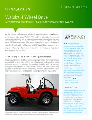 As the leading replicator and retailer of restoration parts for Willys and
other older-model Jeeps, Walck’s 4 Wheel Drive required a streamlined,
automated shipping and ecommerce solution to manage its growing
order fulfillment demands. The Descartes OzLink™ solution integrates
seamlessly with Walck’s Magento and UPS WorldShip applications to
improve shipping efficiency, increase order accuracy, and help build
even greater brand loyalty.
Walck’s 4 Wheel Drive
Streamlining Ecommerce Fulfillment with Descartes OzLink™
The Challenge: The High Cost of Legacy Processes
Walck’s cumbersome and time-consuming paper-based shipping processes
were unable to keep pace with its rate of expansion and mounting online
customer requests. In addition, the company struggled with tracking and
managing the shipment of partial orders. Walck’s required a technology
solution to eliminate manual bottlenecks, minimize administration costs,
improve customer care—and to better handle partial orders in particular.
C U S T O M E R S U C C E S S
WALCK’S4 WHEEL DRIVE
A B O U T WA L C K ’ S
The leading retailer and replicator
of Willys Jeep parts, Walck’s 4
Wheel Drive specializes in the
restoration and preservation of
all older Jeeps manufactured
from 1941-1971. Based in
Bowmanstown, PA, the family
owned and operated Walck’s 4
Wheel Drive has more than 10,000
Jeep parts in stock, and serves
customers around the globe.
–	Robin Walck, Co-owner
	 Walck’s 4 Wheel Drive
Implementing
Descartes OzLink created
immediate value: a process
that used to take us 30-
60 seconds per order can
now be done in just a few
seconds. By automating
our processes, we can
handle higher volumes
more quickly with the
highest level of accuracy
and quality assurance—and
this translates into both
cost savings and happier
customers.
Supplying a number of parts for classic Willys and other older-model Jeeps, Walck’s required a
solution that could better meet ecommerce demand and streamline shipment processes.
 