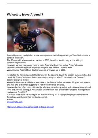 Walcott to leave Arsenal?




                                   Arsenal have reportedly failed to reach an agreement with England winger Theo Walcott over a
                                   contract extension.
                                   The 23-year-old, whose contract expires in 2013, is said to want to stay and is willing to
                                   continue negotiations.
                                   However, various newspaper reports claim Arsenal will sell him before Friday’s transfer
                                   deadline unless he signs an improved five-year deal worth £75,000 a week.
                                   Walcott joined Arsenal from Southampton as a 16-year-old in 2006.

                                   He started the home draw with Sunderland on the opening day of the season but was left on the
                                   bench for Sunday’s draw at Stoke, eventually coming on after 72 minutes in the Gunners’
                                   second straight 0-0 draw.
                                   Walcott’s departure would come as a blow to the Gunners after he scored 11 goals last season
                                   and was one of the main suppliers of Robin van Persie’s 37 goals.
                                   However he has often been criticised for a lack of consistency and at both club and international
                                   level and Arsenal colleague Alex Oxlade-Chamberlain was preferred by England manager Roy
                                   Hodgson at Euro 2012.
                                   If Walcott does leave he would join an ever-increasing list of high-profile players to depart the
                                   Emirates a year before their contracts expired.
                                   Earlier…
                                   timesofmalta.com

                                   http://www.allplacedout.com/walcott-to-leave-arsenal/




                                                                                                                              1/1
Powered by TCPDF (www.tcpdf.org)
 