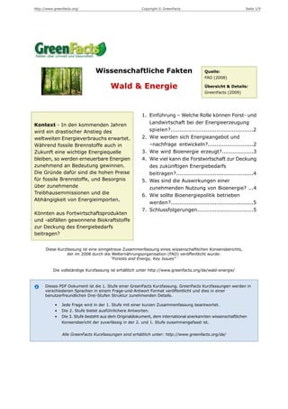 http://www.greenfacts.org/                               Copyright © GreenFacts                               Seite 1/9




                                 Wissenschaftliche Fakten                                Quelle:
                                                                                         FAO (2008)

                                         Wald & Energie                                  Übersicht & Details:
                                                                                         GreenFacts (2009)




                                                         1. Einführung – Welche Rolle können Forst- und
Kontext - In den kommenden Jahren                           Landwirtschaft bei der Energieerzeugung
wird ein drastischer Anstieg des                            spielen?...............................................2
weltweiten Energieverbrauchs erwartet.                   2. Wie werden sich Energieangebot und
Während fossile Brennstoffe auch in                         –nachfrage entwickeln?..........................2
Zukunft eine wichtige Energiequelle                      3. Wie wird Bioenergie erzeugt?..................3
bleiben, so werden erneuerbare Energien                  4. Wie viel kann die Forstwirtschaft zur Deckung
zunehmend an Bedeutung gewinnen.                            des zukünftigen Energiebedarfs
Die Gründe dafür sind die hohen Preise                      beitragen?............................................4
für fossile Brennstoffe, und Besorgnis                   5. Was sind die Auswirkungen einer
über zunehmende                                             zunehmenden Nutzung von Bioenergie? ...4
Treibhausemmissionen und die
                                                         6. Wie sollte Bioenergiepolitik betrieben
Abhängigkeit von Energieimporten.
                                                            werden?...............................................5
                                                         7. Schlussfolgerungen................................5
Könnten aus Fortwirtschaftsprodukten
und -abfällen gewonnene Biokraftstoffe
zur Deckung des Energiebedarfs
beitragen?


      Diese Kurzfassung ist eine sinngetreue Zusammenfassung eines wissenschaftlichen Konsensberichts,
                der im 2008 durch die Welternährungsorganisation (FAO) veröffentlicht wurde:
                                       "Forests and Energy, Key Issues"

           Die vollständige Kurzfassung ist erhältlich unter http://www.greenfacts.org/de/wald-energie/



      Dieses PDF Dokument ist die 1. Stufe einer GreenFacts Kurzfassung. GreenFacts Kurzfassungen werden in
      verschiedenen Sprachen in einem Frage-und-Antwort Format veröffentlicht und dies in einer
      benutzerfreundlichen Drei-Stufen Struktur zunehmenden Details.

            •   Jede Frage wird in der 1. Stufe mit einer kurzen Zusammenfassung beantwortet.
            •   Die 2. Stufe bietet ausführlichere Antworten.
            •   Die 3. Stufe besteht aus dem Originaldokument, dem international anerkannten wissenschaftlichen
                Konsensbericht der zuverlässig in der 2. und 1. Stufe zusammengefasst ist.


                Alle GreenFacts Kurzfassungen sind erhältlich unter: http://www.greenfacts.org/de/
 
