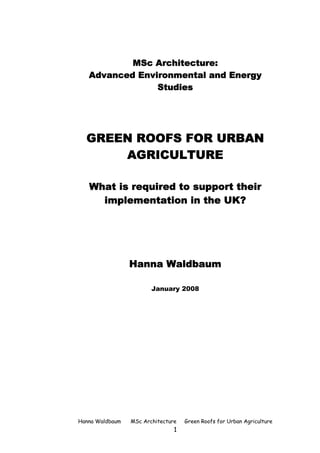 MSc Architecture:
   Advanced Environmental and Energy
                Studies




  GREEN ROOFS FOR URBAN
      AGRICULTURE

   What is required to support their
     implementation in the UK?




                 Hanna Waldbaum

                        January 2008




Hanna Waldbaum   MSc Architecture   Green Roofs for Urban Agriculture
                                1
 