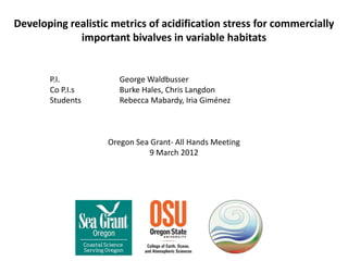 Developing realistic metrics of acidification stress for commercially
             important bivalves in variable habitats


       P.I.            George Waldbusser
       Co P.I.s        Burke Hales, Chris Langdon
       Students        Rebecca Mabardy, Iria Giménez



                    Oregon Sea Grant- All Hands Meeting
                              9 March 2012
 