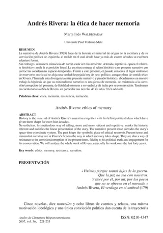 Andrés Rivera: la ética de hacer memoria
                                       Marta Inés WALDEGARAY
                                       Université Paul Verlaine-Metz

RESUMEN
La narrativa de Andrés Rivera (1928) hace de la historia el material de origen de la escritura y de su
convicción política de izquierda, el molde en el cual desde hace ya más de cuatro décadas su escritura
adquiere forma.
Sin embargo, su manera minuciosa de narrar, cada vez más reticente, detenida, repetitiva, opaca el referen-
te histórico y anula la exposición lineal. La escritura entrega el relato histórico a un presente narrativo que
corroe las coordenadas espacio-temporales. Frente a este presente, el pasado conserva el lugar simbólico
de reservorio en el cual se aloja una verdad despojada hoy de peso político, aunque plena de sentido ético
en Rivera. Planteada esta divergencia entre presente narrativo y pasado histórico, abordaremos en nuestro
trabajo la hipótesis de que su minimalismo narrativo es una forma de memoria, de resistencia a la corro-
sión/corrupción del presente, de fidelidad entonces a su verdad, y de lucha por su conservación. Tendremos
en cuenta toda la obra de Rivera, en particular sus novelas de los años 70 en adelante.

Palabras clave: ética, memoria, resistencia, narración.


                               Andrés Rivera: ethics of memory
ABSTRACT
History is the material of Andrés Rivera´s narratives together with his leftist political ideas which have
given them shape for over four decades.
Nevertheless, his meticulous way of telling, more and more reticent and repetitive, masks the historic
referent and nullifies the linear presentation of the story. The narrative present tense corrodes the story’s
space-time coordinate system. The past keeps the symbolic place of ethical reservoir. Present tense and
minimalist narrative are in Rivera’s fictions the way in which memory takes shape. They are also a way of
resistance to the corrosion/corruption of the present times, fidelity to his political truth, and engagement for
his conservation. We will analyze the whole work of Rivera, especially his work over the last forty years.

Key words: ethics, memory, resistance, narration.


PRESENTACIÓN

                                                   «Vivimos porque somos hijos de la guerra.
                                                              Que la paz no sea con nosotros.
                                                          Y lloré por él, por mí, por los pocos
                                                            que no se ofrecen en el mercado.»
                                                 Andrés Rivera, El verdugo en el umbral (179)



  Cinco novelas, diez nouvelles y ocho libros de cuentos y relatos, una misma
motivación ideológica y una única convicción política dan cuenta de la trayectoria

Anales de Literatura Hispanoamericana                                                   ISSN: 0210-4547
2007, vol. 36, 221-233
 