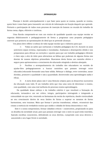 INTRODUÇÃO
Planejar é decidir antecipadamente o que fazer para quem se ensina, quando se ensina,
quem fará e como fazer para transmitir um veículo de informação em função daquele que aprende.
Portanto a participação de todos num processo de inserção do homem no mundo do trabalho de
forma coesa, digna, eficiente e contínua.
Uma Escola compromete-se com um ensino de qualidade quando sua equipe escolar se
organiza didaticamente e pedagogicamente de forma a programar uma proposta pedagógica
coerente que promova as aproximações do ideal que se pretende alcançar.
Um plano deve refletir o esforço de toda equipe escolar que o elaborou para que:
1- Todas as ações que nortearam o trabalho pedagógico da U.E. durante os anos
anteriores sejam revistas, repensadas e reavaliadas. Avaliamos o desempenho obtido e nos
preparamos para efetuar as correções e ajustes para que um trabalho pedagógico eficiente
e claro seja o alvo de êxito para alterarmos as falhas que puderam de alguma forma nos
desviar de nossos objetivos primordiais. Buscamos desta forma um caminho efetivo e
seguro para aprimorarmos o crescimento do educando atingindo o destino almejado.
2- Facilitar o acompanhamento do trabalho dos educadores no sentido de
ajudar-lhes pedagogicamente a buscar caminhos que possam interagir entre
educador/educando formando uma base sólida. Reforçar o diálogo, rever conteúdos, sanar
dúvidas, promover a qualidade e não a quantidade, favorecendo uma aprendizagem sadia e
eficaz.
3- A meta deste plano não é uma fórmula utópica para os desacertos sucessivos
da educação num todo. É um trabalho sério que visa uma nova de direcionar o ensino,
com qualidade, com uma real melhoria do processo ensino-aprendizagem.
Da qualidade desse esforço e do trabalho coletivo é que resultará a formação do
educando, tornando-o um ser crítico, íntegro, participativo interagindo e integrando a
comunidade em que vive, vencendo os fantasmas da escola da repetência, dando continuidade
ao seu crescimento dentro de seus limites de forma a superar os mesmos de forma
harmoniosa, sem traumas. Mais que formar é preciso transformar, refazer, reconstruir das
cinzas a essência do verdadeiro ensino que molda o cidadão de forma democrática e real.
Este é o nosso compromisso, formar cidadãos críticos – construtivos, propiciando-os para
os desafios da sociedade atual, para que possam interagir com o meio no qual estão inseridos,
fazendo escolhas conscientes, defendendo os seus direitos, cumprindo com seus deveres e
assumindo o seu lugar frente à sociedade.
 
