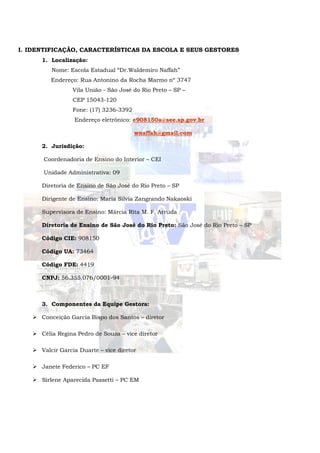 I. IDENTIFICAÇÃO, CARACTERÍSTICAS DA ESCOLA E SEUS GESTORES
1. Localização:
Nome: Escola Estadual “Dr.Waldemiro Naffah”
Endereço: Rua Antonino da Rocha Marmo nº 3747
Vila União - São José do Rio Preto – SP –
CEP 15043-120
Fone: (17) 3236-3392
Endereço eletrônico: e908150a@see.sp.gov.br
wnaffah@gmail.com
2. Jurisdição:
Coordenadoria de Ensino do Interior – CEI
Unidade Administrativa: 09
Diretoria de Ensino de São José do Rio Preto – SP
Dirigente de Ensino: Maria Silvia Zangrando Nakaoski
Supervisora de Ensino: Márcia Rita M. F. Arruda
Diretoria de Ensino de São José do Rio Preto: São José do Rio Preto – SP
Código CIE: 908150
Código UA: 73464
Código FDE: 4419
CNPJ: 56.355.076/0001-94
3. Componentes da Equipe Gestora:
 Conceição Garcia Bispo dos Santos – diretor
 Célia Regina Pedro de Souza – vice diretor
 Valcir Garcia Duarte – vice diretor
 Janete Federico – PC EF
 Sirlene Aparecida Passetti – PC EM
 