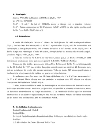 4. Atos legais:
Decreto Nº 26.662 publicados no D.O.E. de 26/01/1987
Lei nº 6185, 05/09/88
Art.1º - O art.1º da Lei nº 5881/87, passa a vigorar com a seguinte redação:
Art.1º - Passa a denominar-se "Dr.Waldemiro Naffah" a EEPG da Vila União, em São José
do Rio Preto (DOE-I 06/09/88, p.1)
4.1 Patronímico
A escola foi criada pelo Decreto nº 26.662, de 26 de janeiro de 1987 sendo publicado em
27/01/1987 no DOE. Em resolução S. E. 93 de 22 e publicada a 23/04/1987 foi autorizada a sua
instauração. A inauguração oficial, com o evento de “cortar a fita” ocorreu no dia 27/09/1987. A
escola surge para “desafogar o fluxo de alunos, principalmente da Escola Ivete Gabriel Atique”.
(Diário da Região, SJRP, 28/03/1987)
O nome da escola era “E. E. P. G. de Vila União”, sendo que, a Lei de 26/10/1987, nº 5881
determina a mudança de nome que passou para E. E. P. G Dr. Waldemiro Naffah”.
Situada na Vila União e pertencente à Zona Note de São José do Rio Preto, foi inaugurada
no dia 06 de abril de 1987, mas o início das aulas somente ocorreu a partir de 21 do mesmo mês,
pois as instalações do prédio não haviam terminado. Tinha no início, 525 alunos matriculados e
também foi a primeira escola da região a ter quatro períodos distintos.
A escola começou a funcionar com 19 classes (14 classes de 1ª a 4ª séries e as outras cinco
de 5ª e 6ª séries). Havia alunos em três períodos, e contava com 500 alunos que vieram
transferidos da Escola Ivete Gabriel Atique.
O novo nome da escola se deve em homenagem e reconhecimento aos familiares do Dr.
Naffah que em vida exerceu advocacia, foi jornalista, ex-vereador e professor universitário, tendo
de destacado sensivelmente no campo educacional. O Dr. Waldemiro Naffah figura de maneiras
aristocráticas e um confesso apaixonado por São José do Rio Preto. Nasceu na cidade fluminense
de Rio Bonito e foi casado com a Sra. Mafalda Mussi Naffah.
5. Modalidades de atendimento:
Ensino Fundamental - Ciclo II
Ensino Médio
Serviço de Apoio Pedagógico Especializado (Sala de Recurso para Deficiente Intelectual e
Auditivo)
U.E. Vinculadora da Casa – São José do Rio Preto
 