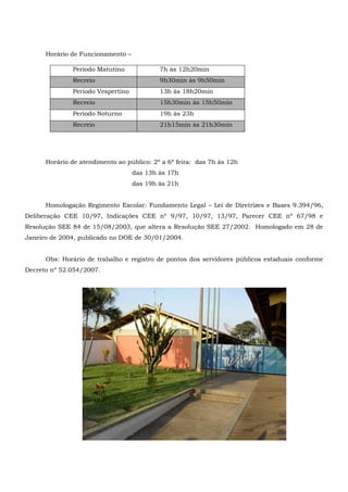 Horário de Funcionamento –
Horário de atendimento ao público: 2ª a 6ª feira: das 7h às 12h
das 13h às 17h
das 19h às 21h
Homologação Regimento Escolar: Fundamento Legal – Lei de Diretrizes e Bases 9.394/96,
Deliberação CEE 10/97, Indicações CEE nº 9/97, 10/97, 13/97, Parecer CEE nº 67/98 e
Resolução SEE 84 de 15/08/2003, que altera a Resolução SEE 27/2002. Homologado em 28 de
Janeiro de 2004, publicado no DOE de 30/01/2004.
Obs: Horário de trabalho e registro de pontos dos servidores públicos estaduais conforme
Decreto nº 52.054/2007.
Período Matutino 7h às 12h20min
Recreio 9h30min às 9h50min
Período Vespertino 13h às 18h20min
Recreio 15h30min às 15h50min
Período Noturno 19h às 23h
Recreio 21h15min às 21h30min
 