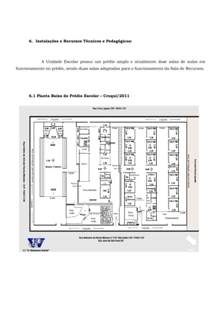 6. Instalações e Recursos Técnicos e Pedagógicos:
A Unidade Escolar possui um prédio amplo e atualmente doze salas de aulas em
funcionamento no prédio, sendo duas salas adaptadas para o funcionamento da Sala de Recursos.
6.1 Planta Baixa do Prédio Escolar – Croqui/2011
 